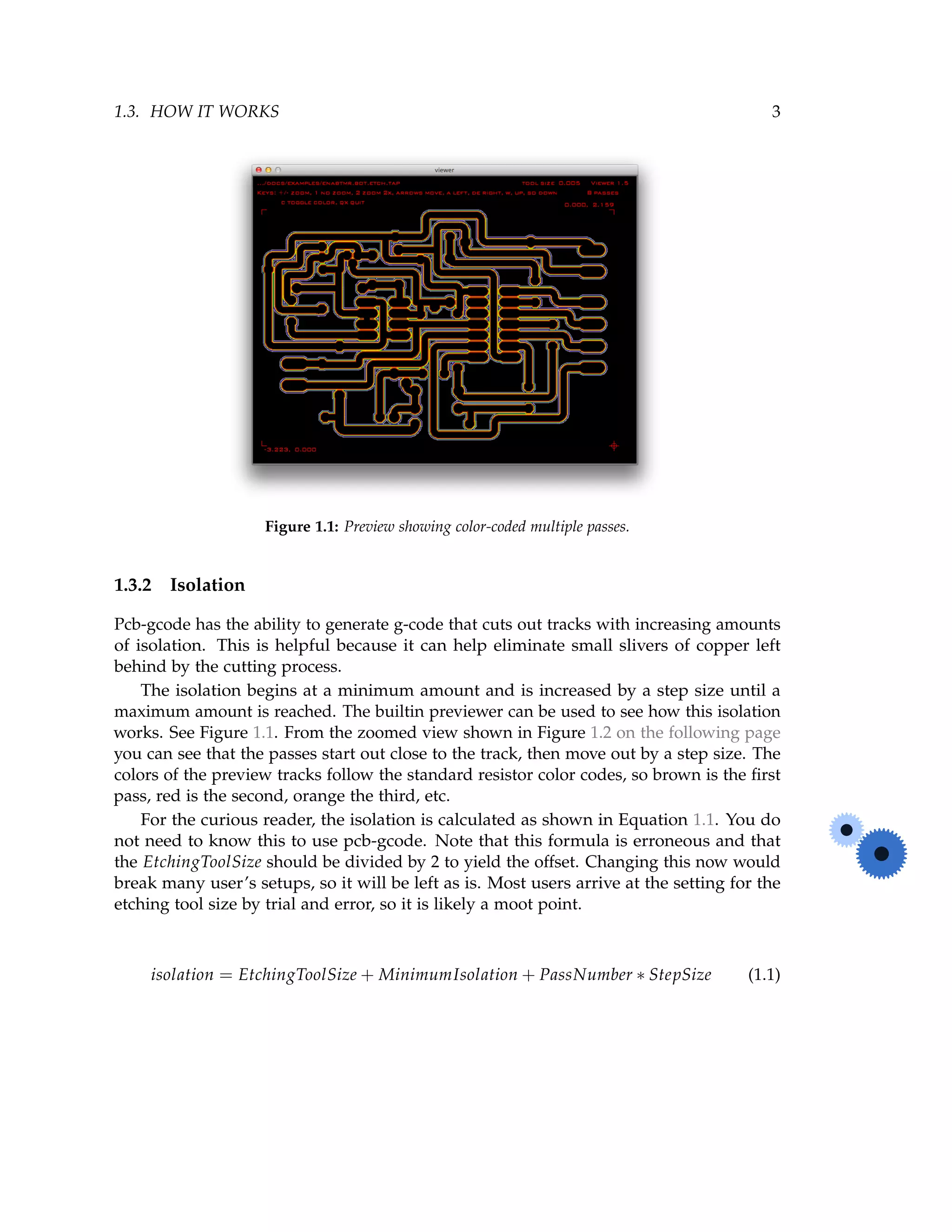 1.3. HOW IT WORKS 3
Figure 1.1: Preview showing color-coded multiple passes.
1.3.2 Isolation
Pcb-gcode has the ability to generate g-code that cuts out tracks with increasing amounts
of isolation. This is helpful because it can help eliminate small slivers of copper left
behind by the cutting process.
The isolation begins at a minimum amount and is increased by a step size until a
maximum amount is reached. The builtin previewer can be used to see how this isolation
works. See Figure 1.1. From the zoomed view shown in Figure 1.2 on the following page
you can see that the passes start out close to the track, then move out by a step size. The
colors of the preview tracks follow the standard resistor color codes, so brown is the ﬁrst
pass, red is the second, orange the third, etc.
For the curious reader, the isolation is calculated as shown in Equation 1.1. You do
not need to know this to use pcb-gcode. Note that this formula is erroneous and that
the EtchingToolSize should be divided by 2 to yield the offset. Changing this now would
break many user’s setups, so it will be left as is. Most users arrive at the setting for the
etching tool size by trial and error, so it is likely a moot point.
isolation = EtchingToolSize + MinimumIsolation + PassNumber ∗ StepSize (1.1)
 