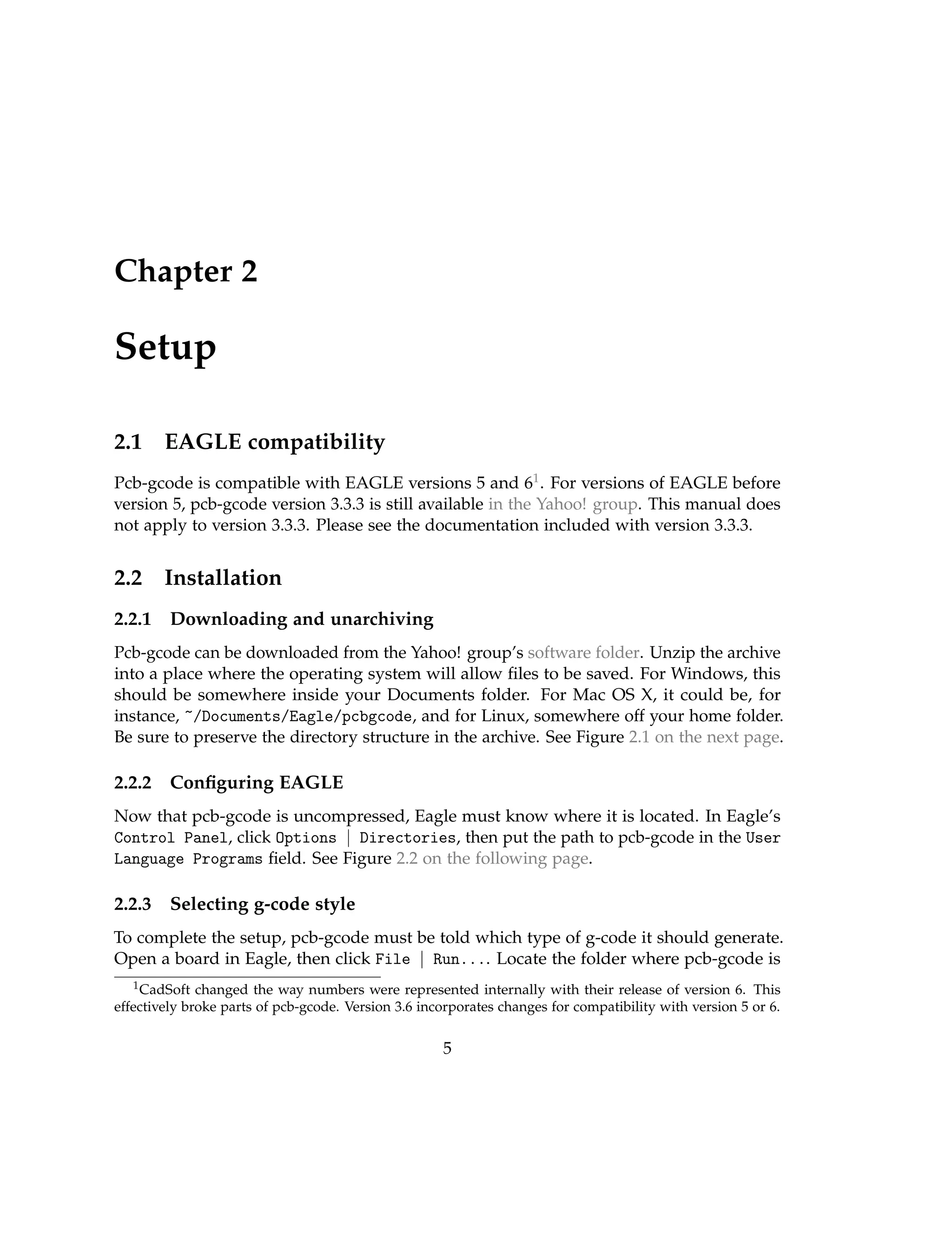 Chapter 2
Setup
2.1 EAGLE compatibility
Pcb-gcode is compatible with EAGLE versions 5 and 61. For versions of EAGLE before
version 5, pcb-gcode version 3.3.3 is still available in the Yahoo! group. This manual does
not apply to version 3.3.3. Please see the documentation included with version 3.3.3.
2.2 Installation
2.2.1 Downloading and unarchiving
Pcb-gcode can be downloaded from the Yahoo! group’s software folder. Unzip the archive
into a place where the operating system will allow ﬁles to be saved. For Windows, this
should be somewhere inside your Documents folder. For Mac OS X, it could be, for
instance, ~/Documents/Eagle/pcbgcode, and for Linux, somewhere off your home folder.
Be sure to preserve the directory structure in the archive. See Figure 2.1 on the next page.
2.2.2 Conﬁguring EAGLE
Now that pcb-gcode is uncompressed, Eagle must know where it is located. In Eagle’s
Control Panel, click Options | Directories, then put the path to pcb-gcode in the User
Language Programs ﬁeld. See Figure 2.2 on the following page.
2.2.3 Selecting g-code style
To complete the setup, pcb-gcode must be told which type of g-code it should generate.
Open a board in Eagle, then click File | Run.... Locate the folder where pcb-gcode is
1CadSoft changed the way numbers were represented internally with their release of version 6. This
effectively broke parts of pcb-gcode. Version 3.6 incorporates changes for compatibility with version 5 or 6.
5
 
