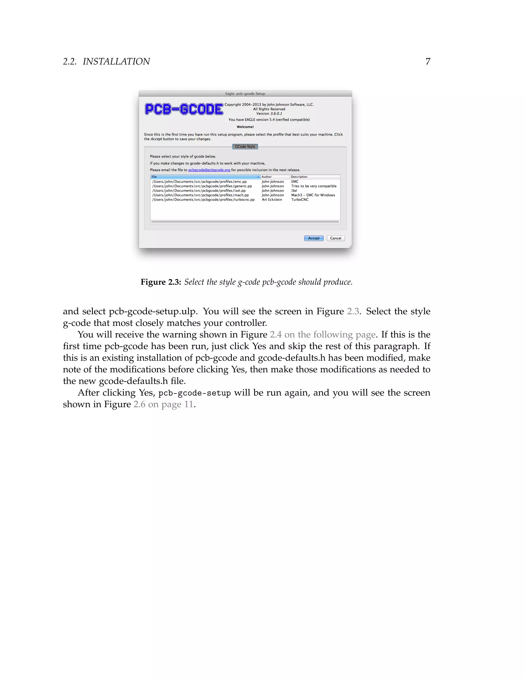 2.2. INSTALLATION 7
Figure 2.3: Select the style g-code pcb-gcode should produce.
and select pcb-gcode-setup.ulp. You will see the screen in Figure 2.3. Select the style
g-code that most closely matches your controller.
You will receive the warning shown in Figure 2.4 on the following page. If this is the
ﬁrst time pcb-gcode has been run, just click Yes and skip the rest of this paragraph. If
this is an existing installation of pcb-gcode and gcode-defaults.h has been modiﬁed, make
note of the modiﬁcations before clicking Yes, then make those modiﬁcations as needed to
the new gcode-defaults.h ﬁle.
After clicking Yes, pcb-gcode-setup will be run again, and you will see the screen
shown in Figure 2.6 on page 11.
 