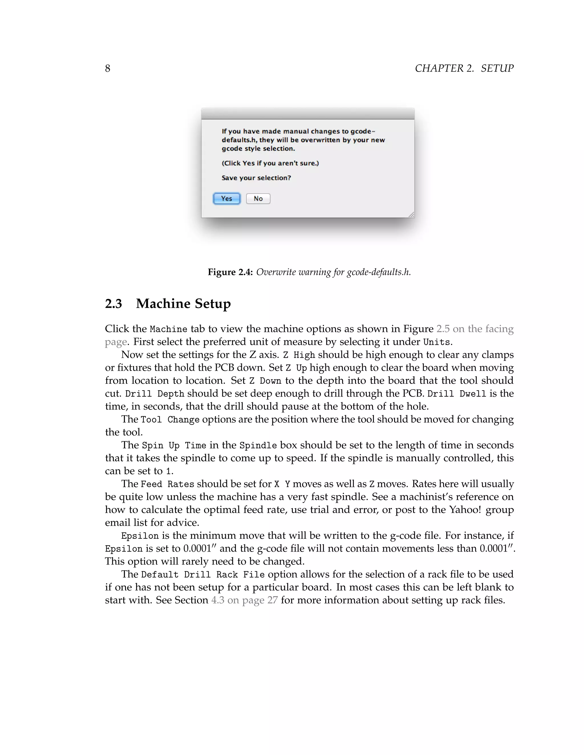 8 CHAPTER 2. SETUP
Figure 2.4: Overwrite warning for gcode-defaults.h.
2.3 Machine Setup
Click the Machine tab to view the machine options as shown in Figure 2.5 on the facing
page. First select the preferred unit of measure by selecting it under Units.
Now set the settings for the Z axis. Z High should be high enough to clear any clamps
or ﬁxtures that hold the PCB down. Set Z Up high enough to clear the board when moving
from location to location. Set Z Down to the depth into the board that the tool should
cut. Drill Depth should be set deep enough to drill through the PCB. Drill Dwell is the
time, in seconds, that the drill should pause at the bottom of the hole.
The Tool Change options are the position where the tool should be moved for changing
the tool.
The Spin Up Time in the Spindle box should be set to the length of time in seconds
that it takes the spindle to come up to speed. If the spindle is manually controlled, this
can be set to 1.
The Feed Rates should be set for X Y moves as well as Z moves. Rates here will usually
be quite low unless the machine has a very fast spindle. See a machinist’s reference on
how to calculate the optimal feed rate, use trial and error, or post to the Yahoo! group
email list for advice.
Epsilon is the minimum move that will be written to the g-code ﬁle. For instance, if
Epsilon is set to 0.0001 and the g-code ﬁle will not contain movements less than 0.0001 .
This option will rarely need to be changed.
The Default Drill Rack File option allows for the selection of a rack ﬁle to be used
if one has not been setup for a particular board. In most cases this can be left blank to
start with. See Section 4.3 on page 27 for more information about setting up rack ﬁles.
 