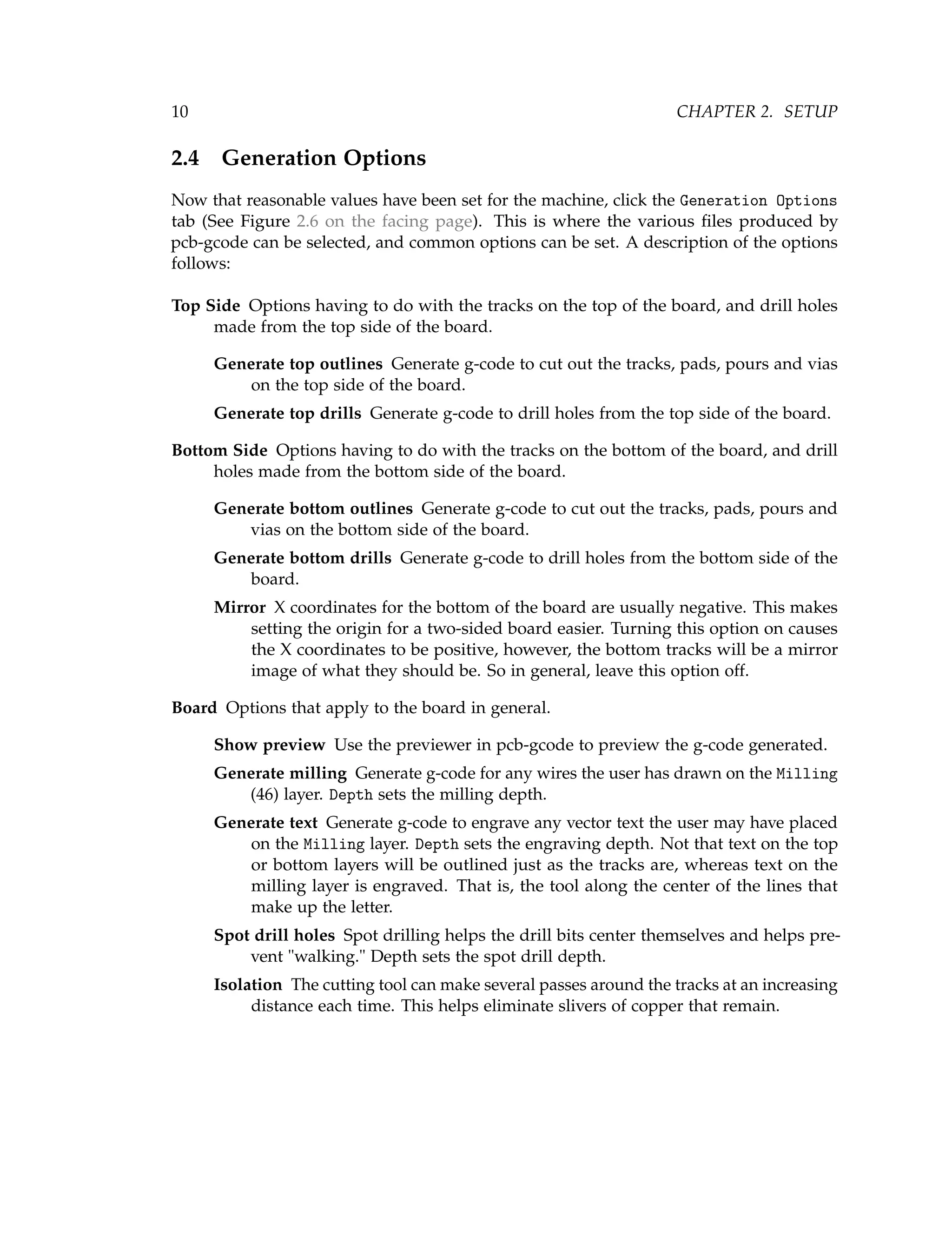 10 CHAPTER 2. SETUP
2.4 Generation Options
Now that reasonable values have been set for the machine, click the Generation Options
tab (See Figure 2.6 on the facing page). This is where the various ﬁles produced by
pcb-gcode can be selected, and common options can be set. A description of the options
follows:
Top Side Options having to do with the tracks on the top of the board, and drill holes
made from the top side of the board.
Generate top outlines Generate g-code to cut out the tracks, pads, pours and vias
on the top side of the board.
Generate top drills Generate g-code to drill holes from the top side of the board.
Bottom Side Options having to do with the tracks on the bottom of the board, and drill
holes made from the bottom side of the board.
Generate bottom outlines Generate g-code to cut out the tracks, pads, pours and
vias on the bottom side of the board.
Generate bottom drills Generate g-code to drill holes from the bottom side of the
board.
Mirror X coordinates for the bottom of the board are usually negative. This makes
setting the origin for a two-sided board easier. Turning this option on causes
the X coordinates to be positive, however, the bottom tracks will be a mirror
image of what they should be. So in general, leave this option off.
Board Options that apply to the board in general.
Show preview Use the previewer in pcb-gcode to preview the g-code generated.
Generate milling Generate g-code for any wires the user has drawn on the Milling
(46) layer. Depth sets the milling depth.
Generate text Generate g-code to engrave any vector text the user may have placed
on the Milling layer. Depth sets the engraving depth. Not that text on the top
or bottom layers will be outlined just as the tracks are, whereas text on the
milling layer is engraved. That is, the tool along the center of the lines that
make up the letter.
Spot drill holes Spot drilling helps the drill bits center themselves and helps pre-
vent "walking." Depth sets the spot drill depth.
Isolation The cutting tool can make several passes around the tracks at an increasing
distance each time. This helps eliminate slivers of copper that remain.
 