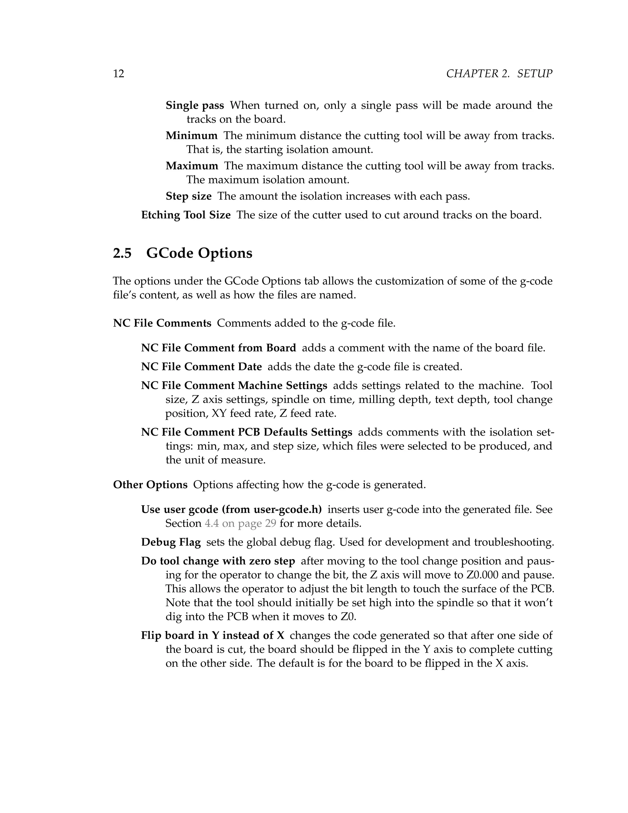 12 CHAPTER 2. SETUP
Single pass When turned on, only a single pass will be made around the
tracks on the board.
Minimum The minimum distance the cutting tool will be away from tracks.
That is, the starting isolation amount.
Maximum The maximum distance the cutting tool will be away from tracks.
The maximum isolation amount.
Step size The amount the isolation increases with each pass.
Etching Tool Size The size of the cutter used to cut around tracks on the board.
2.5 GCode Options
The options under the GCode Options tab allows the customization of some of the g-code
ﬁle’s content, as well as how the ﬁles are named.
NC File Comments Comments added to the g-code ﬁle.
NC File Comment from Board adds a comment with the name of the board ﬁle.
NC File Comment Date adds the date the g-code ﬁle is created.
NC File Comment Machine Settings adds settings related to the machine. Tool
size, Z axis settings, spindle on time, milling depth, text depth, tool change
position, XY feed rate, Z feed rate.
NC File Comment PCB Defaults Settings adds comments with the isolation set-
tings: min, max, and step size, which ﬁles were selected to be produced, and
the unit of measure.
Other Options Options affecting how the g-code is generated.
Use user gcode (from user-gcode.h) inserts user g-code into the generated ﬁle. See
Section 4.4 on page 29 for more details.
Debug Flag sets the global debug ﬂag. Used for development and troubleshooting.
Do tool change with zero step after moving to the tool change position and paus-
ing for the operator to change the bit, the Z axis will move to Z0.000 and pause.
This allows the operator to adjust the bit length to touch the surface of the PCB.
Note that the tool should initially be set high into the spindle so that it won’t
dig into the PCB when it moves to Z0.
Flip board in Y instead of X changes the code generated so that after one side of
the board is cut, the board should be ﬂipped in the Y axis to complete cutting
on the other side. The default is for the board to be ﬂipped in the X axis.
 