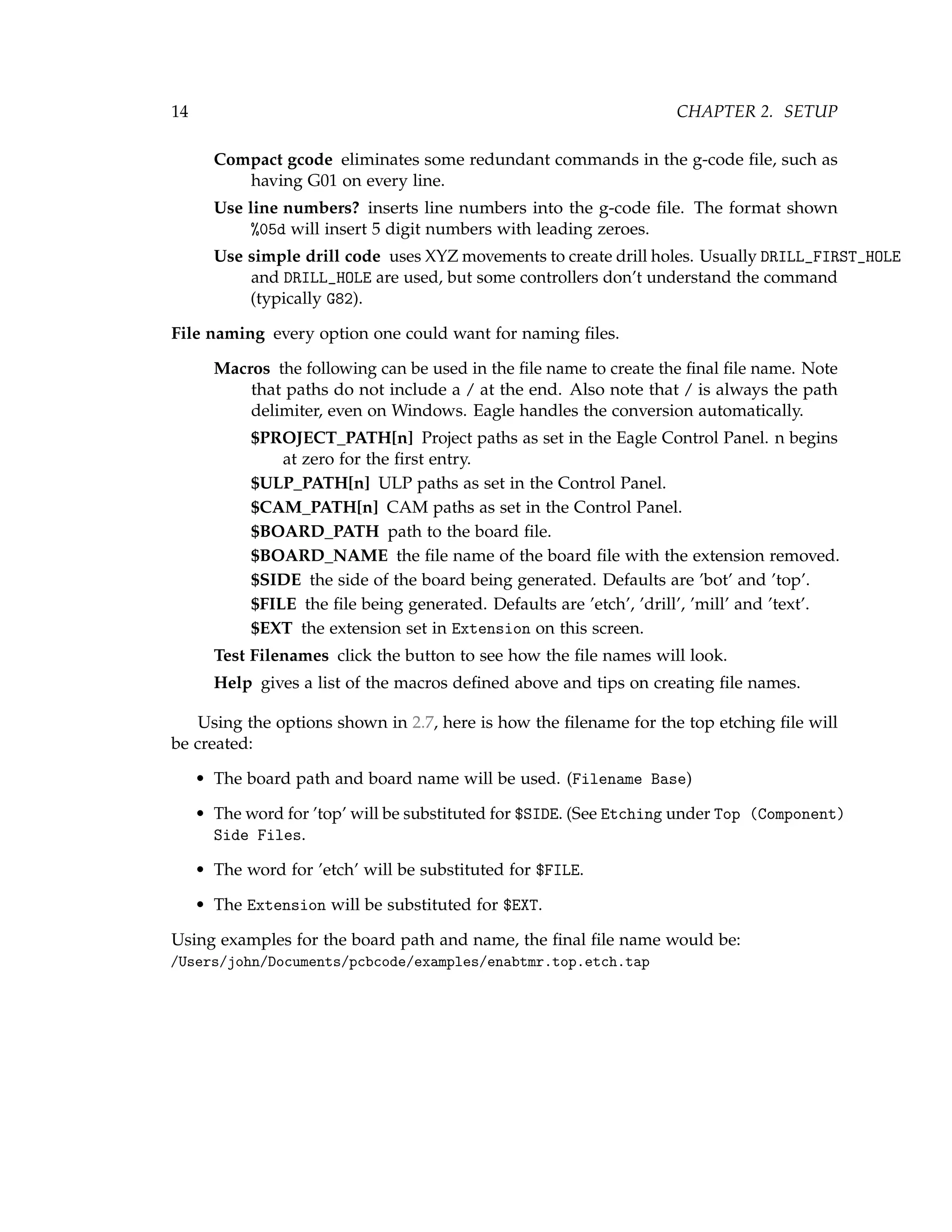 14 CHAPTER 2. SETUP
Compact gcode eliminates some redundant commands in the g-code ﬁle, such as
having G01 on every line.
Use line numbers? inserts line numbers into the g-code ﬁle. The format shown
%05d will insert 5 digit numbers with leading zeroes.
Use simple drill code uses XYZ movements to create drill holes. Usually DRILL_FIRST_HOLE
and DRILL_HOLE are used, but some controllers don’t understand the command
(typically G82).
File naming every option one could want for naming ﬁles.
Macros the following can be used in the ﬁle name to create the ﬁnal ﬁle name. Note
that paths do not include a / at the end. Also note that / is always the path
delimiter, even on Windows. Eagle handles the conversion automatically.
$PROJECT_PATH[n] Project paths as set in the Eagle Control Panel. n begins
at zero for the ﬁrst entry.
$ULP_PATH[n] ULP paths as set in the Control Panel.
$CAM_PATH[n] CAM paths as set in the Control Panel.
$BOARD_PATH path to the board ﬁle.
$BOARD_NAME the ﬁle name of the board ﬁle with the extension removed.
$SIDE the side of the board being generated. Defaults are ’bot’ and ’top’.
$FILE the ﬁle being generated. Defaults are ’etch’, ’drill’, ’mill’ and ’text’.
$EXT the extension set in Extension on this screen.
Test Filenames click the button to see how the ﬁle names will look.
Help gives a list of the macros deﬁned above and tips on creating ﬁle names.
Using the options shown in 2.7, here is how the ﬁlename for the top etching ﬁle will
be created:
• The board path and board name will be used. (Filename Base)
• The word for ’top’ will be substituted for $SIDE. (See Etching under Top (Component)
Side Files.
• The word for ’etch’ will be substituted for $FILE.
• The Extension will be substituted for $EXT.
Using examples for the board path and name, the ﬁnal ﬁle name would be:
/Users/john/Documents/pcbcode/examples/enabtmr.top.etch.tap
 