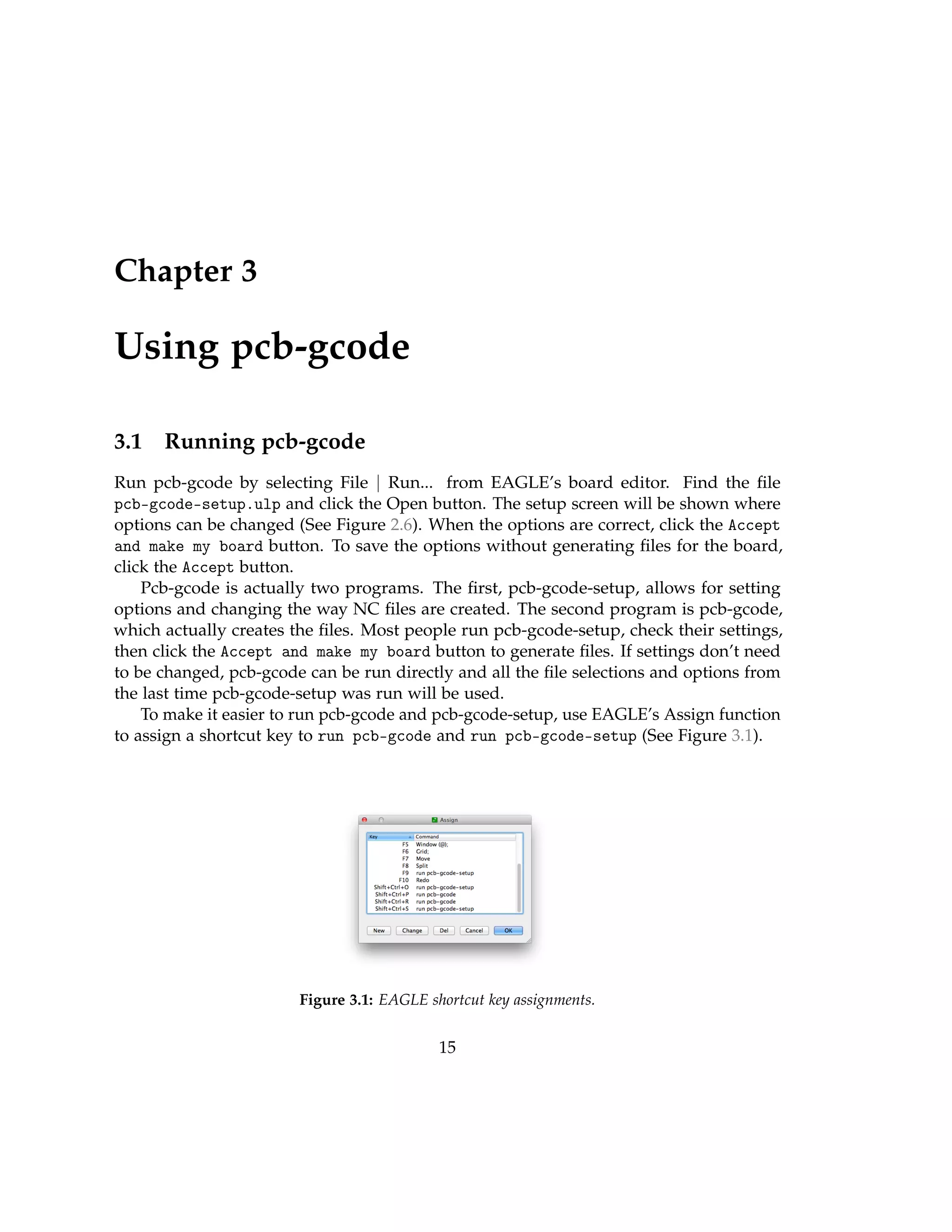 Chapter 3
Using pcb-gcode
3.1 Running pcb-gcode
Run pcb-gcode by selecting File | Run... from EAGLE’s board editor. Find the ﬁle
pcb-gcode-setup.ulp and click the Open button. The setup screen will be shown where
options can be changed (See Figure 2.6). When the options are correct, click the Accept
and make my board button. To save the options without generating ﬁles for the board,
click the Accept button.
Pcb-gcode is actually two programs. The ﬁrst, pcb-gcode-setup, allows for setting
options and changing the way NC ﬁles are created. The second program is pcb-gcode,
which actually creates the ﬁles. Most people run pcb-gcode-setup, check their settings,
then click the Accept and make my board button to generate ﬁles. If settings don’t need
to be changed, pcb-gcode can be run directly and all the ﬁle selections and options from
the last time pcb-gcode-setup was run will be used.
To make it easier to run pcb-gcode and pcb-gcode-setup, use EAGLE’s Assign function
to assign a shortcut key to run pcb-gcode and run pcb-gcode-setup (See Figure 3.1).
Figure 3.1: EAGLE shortcut key assignments.
15
 