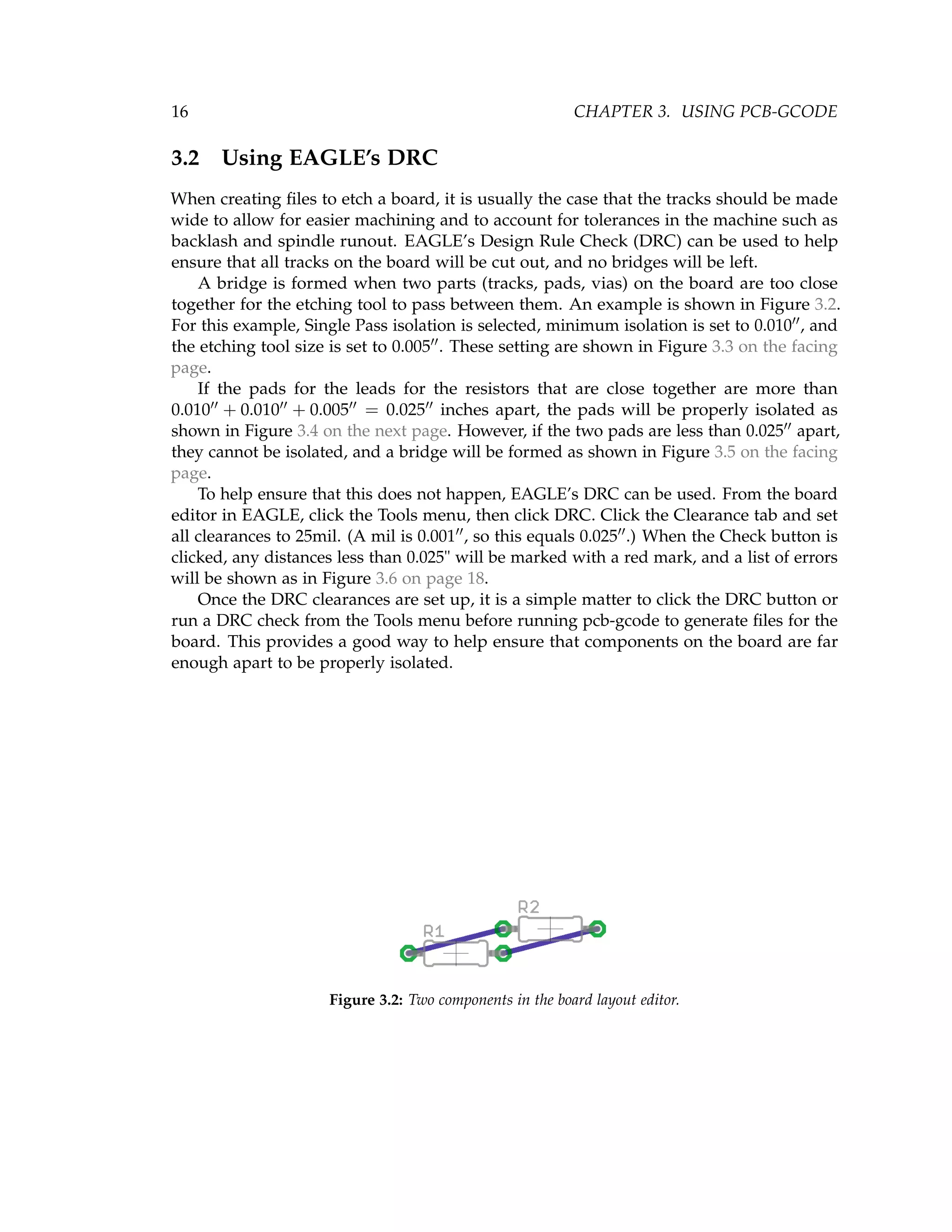 16 CHAPTER 3. USING PCB-GCODE
3.2 Using EAGLE’s DRC
When creating ﬁles to etch a board, it is usually the case that the tracks should be made
wide to allow for easier machining and to account for tolerances in the machine such as
backlash and spindle runout. EAGLE’s Design Rule Check (DRC) can be used to help
ensure that all tracks on the board will be cut out, and no bridges will be left.
A bridge is formed when two parts (tracks, pads, vias) on the board are too close
together for the etching tool to pass between them. An example is shown in Figure 3.2.
For this example, Single Pass isolation is selected, minimum isolation is set to 0.010 , and
the etching tool size is set to 0.005 . These setting are shown in Figure 3.3 on the facing
page.
If the pads for the leads for the resistors that are close together are more than
0.010 + 0.010 + 0.005 = 0.025 inches apart, the pads will be properly isolated as
shown in Figure 3.4 on the next page. However, if the two pads are less than 0.025 apart,
they cannot be isolated, and a bridge will be formed as shown in Figure 3.5 on the facing
page.
To help ensure that this does not happen, EAGLE’s DRC can be used. From the board
editor in EAGLE, click the Tools menu, then click DRC. Click the Clearance tab and set
all clearances to 25mil. (A mil is 0.001 , so this equals 0.025 .) When the Check button is
clicked, any distances less than 0.025" will be marked with a red mark, and a list of errors
will be shown as in Figure 3.6 on page 18.
Once the DRC clearances are set up, it is a simple matter to click the DRC button or
run a DRC check from the Tools menu before running pcb-gcode to generate ﬁles for the
board. This provides a good way to help ensure that components on the board are far
enough apart to be properly isolated.
Figure 3.2: Two components in the board layout editor.
 