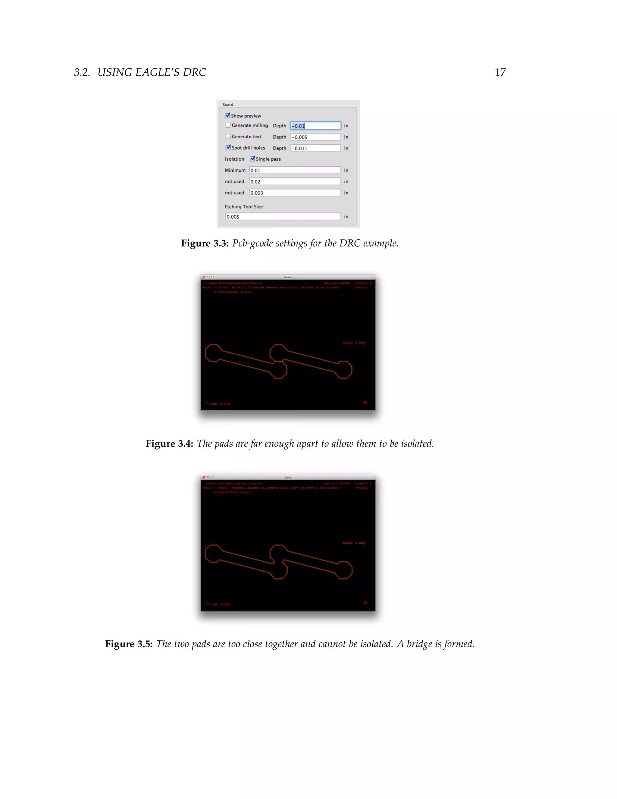3.2. USING EAGLE’S DRC 17
Figure 3.3: Pcb-gcode settings for the DRC example.
Figure 3.4: The pads are far enough apart to allow them to be isolated.
Figure 3.5: The two pads are too close together and cannot be isolated. A bridge is formed.
 