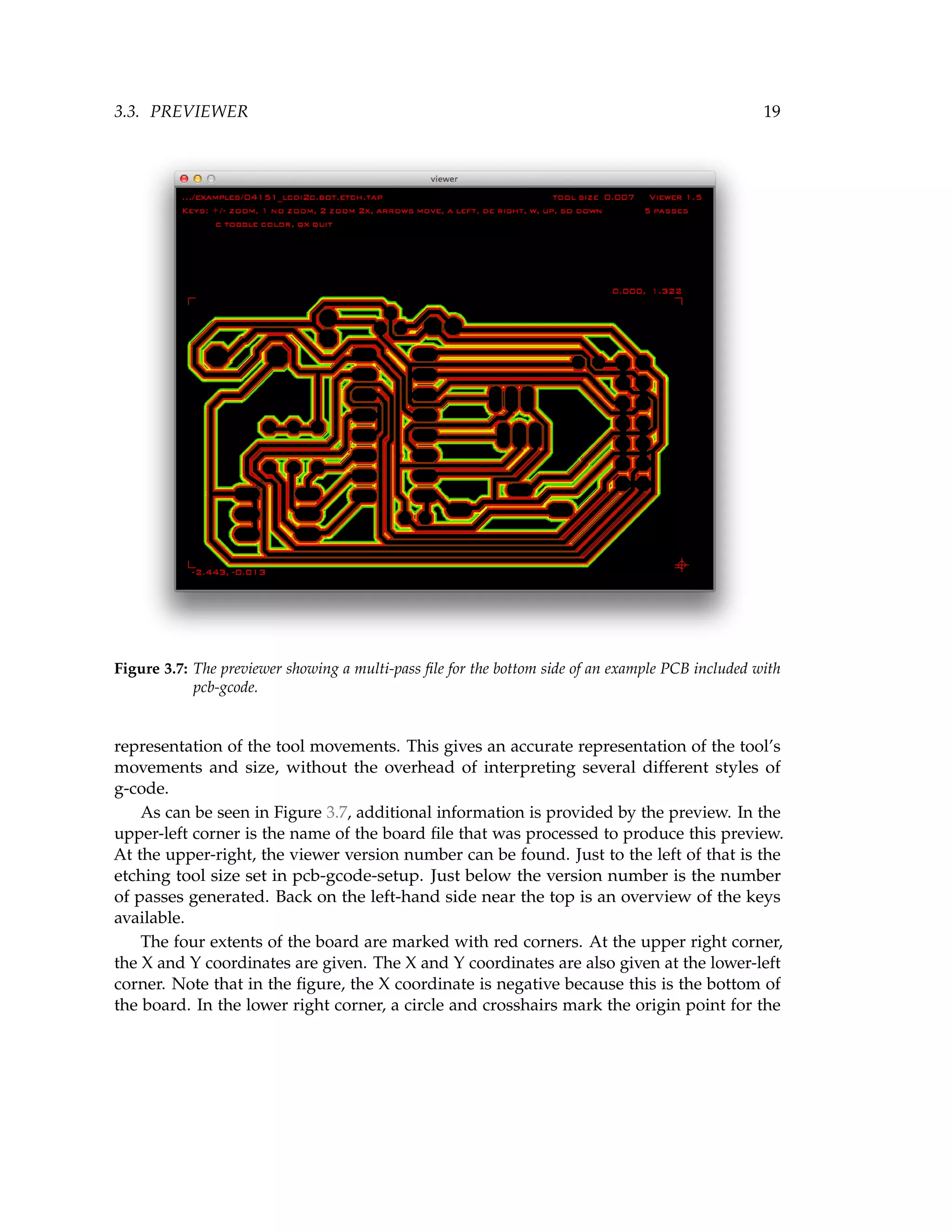 3.3. PREVIEWER 19
Figure 3.7: The previewer showing a multi-pass ﬁle for the bottom side of an example PCB included with
pcb-gcode.
representation of the tool movements. This gives an accurate representation of the tool’s
movements and size, without the overhead of interpreting several different styles of
g-code.
As can be seen in Figure 3.7, additional information is provided by the preview. In the
upper-left corner is the name of the board ﬁle that was processed to produce this preview.
At the upper-right, the viewer version number can be found. Just to the left of that is the
etching tool size set in pcb-gcode-setup. Just below the version number is the number
of passes generated. Back on the left-hand side near the top is an overview of the keys
available.
The four extents of the board are marked with red corners. At the upper right corner,
the X and Y coordinates are given. The X and Y coordinates are also given at the lower-left
corner. Note that in the ﬁgure, the X coordinate is negative because this is the bottom of
the board. In the lower right corner, a circle and crosshairs mark the origin point for the
 