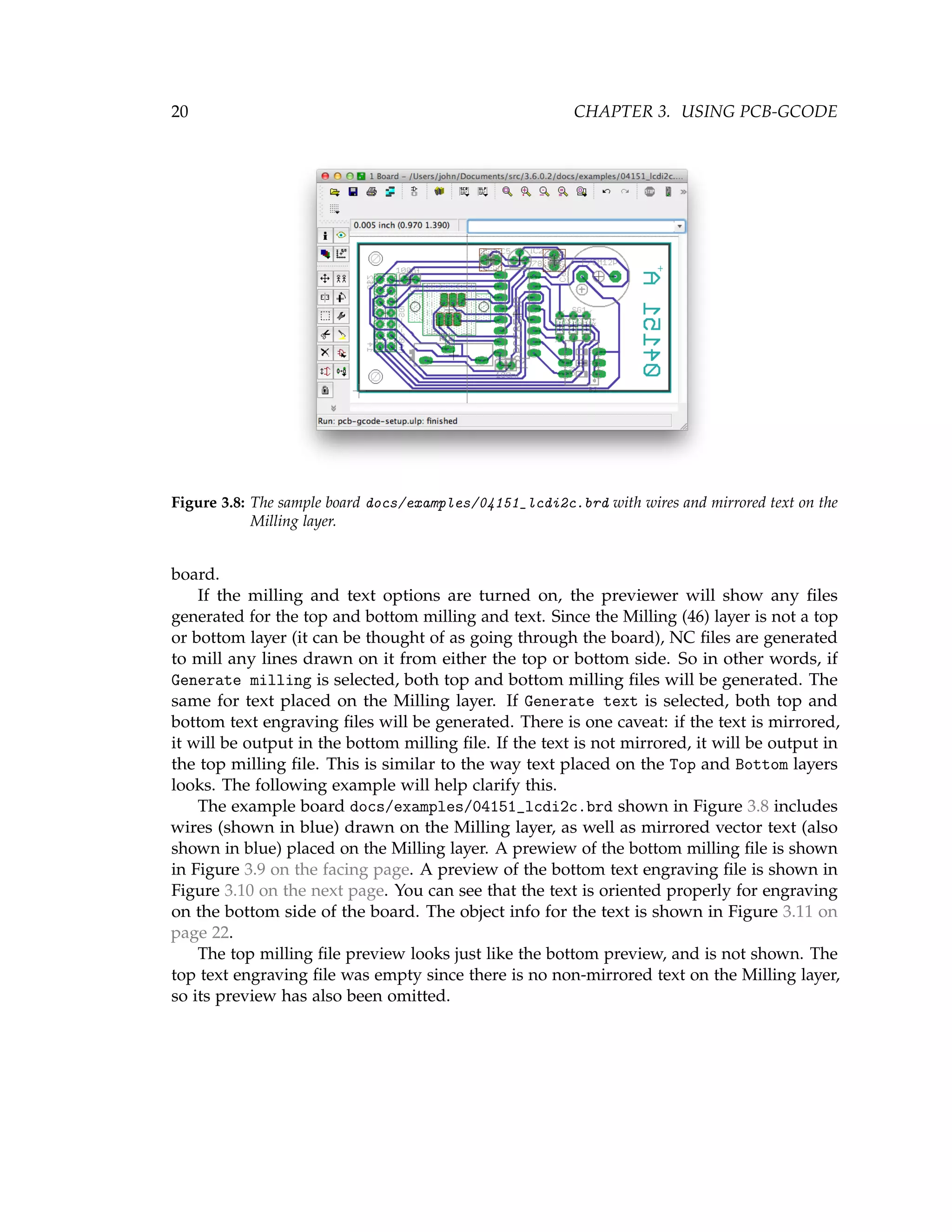 20 CHAPTER 3. USING PCB-GCODE
Figure 3.8: The sample board docs/examples/04151_lcdi2c.brd with wires and mirrored text on the
Milling layer.
board.
If the milling and text options are turned on, the previewer will show any ﬁles
generated for the top and bottom milling and text. Since the Milling (46) layer is not a top
or bottom layer (it can be thought of as going through the board), NC ﬁles are generated
to mill any lines drawn on it from either the top or bottom side. So in other words, if
Generate milling is selected, both top and bottom milling ﬁles will be generated. The
same for text placed on the Milling layer. If Generate text is selected, both top and
bottom text engraving ﬁles will be generated. There is one caveat: if the text is mirrored,
it will be output in the bottom milling ﬁle. If the text is not mirrored, it will be output in
the top milling ﬁle. This is similar to the way text placed on the Top and Bottom layers
looks. The following example will help clarify this.
The example board docs/examples/04151_lcdi2c.brd shown in Figure 3.8 includes
wires (shown in blue) drawn on the Milling layer, as well as mirrored vector text (also
shown in blue) placed on the Milling layer. A prewiew of the bottom milling ﬁle is shown
in Figure 3.9 on the facing page. A preview of the bottom text engraving ﬁle is shown in
Figure 3.10 on the next page. You can see that the text is oriented properly for engraving
on the bottom side of the board. The object info for the text is shown in Figure 3.11 on
page 22.
The top milling ﬁle preview looks just like the bottom preview, and is not shown. The
top text engraving ﬁle was empty since there is no non-mirrored text on the Milling layer,
so its preview has also been omitted.
 