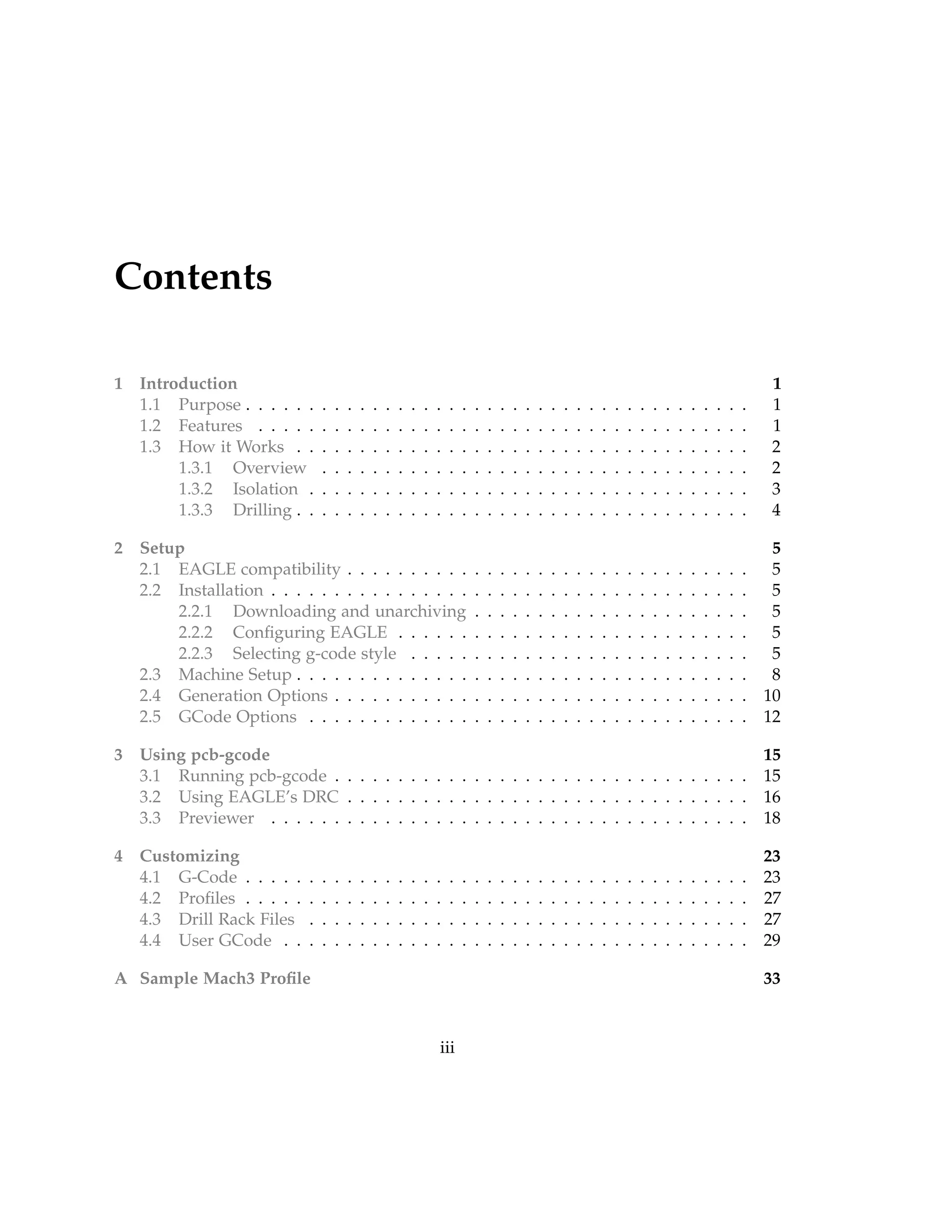 Contents
1 Introduction 1
1.1 Purpose . . . . . . . . . . . . . . . . . . . . . . . . . . . . . . . . . . . . . . . . 1
1.2 Features . . . . . . . . . . . . . . . . . . . . . . . . . . . . . . . . . . . . . . . 1
1.3 How it Works . . . . . . . . . . . . . . . . . . . . . . . . . . . . . . . . . . . . 2
1.3.1 Overview . . . . . . . . . . . . . . . . . . . . . . . . . . . . . . . . . . 2
1.3.2 Isolation . . . . . . . . . . . . . . . . . . . . . . . . . . . . . . . . . . . 3
1.3.3 Drilling . . . . . . . . . . . . . . . . . . . . . . . . . . . . . . . . . . . . 4
2 Setup 5
2.1 EAGLE compatibility . . . . . . . . . . . . . . . . . . . . . . . . . . . . . . . . 5
2.2 Installation . . . . . . . . . . . . . . . . . . . . . . . . . . . . . . . . . . . . . . 5
2.2.1 Downloading and unarchiving . . . . . . . . . . . . . . . . . . . . . . 5
2.2.2 Conﬁguring EAGLE . . . . . . . . . . . . . . . . . . . . . . . . . . . . 5
2.2.3 Selecting g-code style . . . . . . . . . . . . . . . . . . . . . . . . . . . 5
2.3 Machine Setup . . . . . . . . . . . . . . . . . . . . . . . . . . . . . . . . . . . . 8
2.4 Generation Options . . . . . . . . . . . . . . . . . . . . . . . . . . . . . . . . . 10
2.5 GCode Options . . . . . . . . . . . . . . . . . . . . . . . . . . . . . . . . . . . 12
3 Using pcb-gcode 15
3.1 Running pcb-gcode . . . . . . . . . . . . . . . . . . . . . . . . . . . . . . . . . 15
3.2 Using EAGLE’s DRC . . . . . . . . . . . . . . . . . . . . . . . . . . . . . . . . 16
3.3 Previewer . . . . . . . . . . . . . . . . . . . . . . . . . . . . . . . . . . . . . . 18
4 Customizing 23
4.1 G-Code . . . . . . . . . . . . . . . . . . . . . . . . . . . . . . . . . . . . . . . . 23
4.2 Proﬁles . . . . . . . . . . . . . . . . . . . . . . . . . . . . . . . . . . . . . . . . 27
4.3 Drill Rack Files . . . . . . . . . . . . . . . . . . . . . . . . . . . . . . . . . . . 27
4.4 User GCode . . . . . . . . . . . . . . . . . . . . . . . . . . . . . . . . . . . . . 29
A Sample Mach3 Proﬁle 33
iii
 