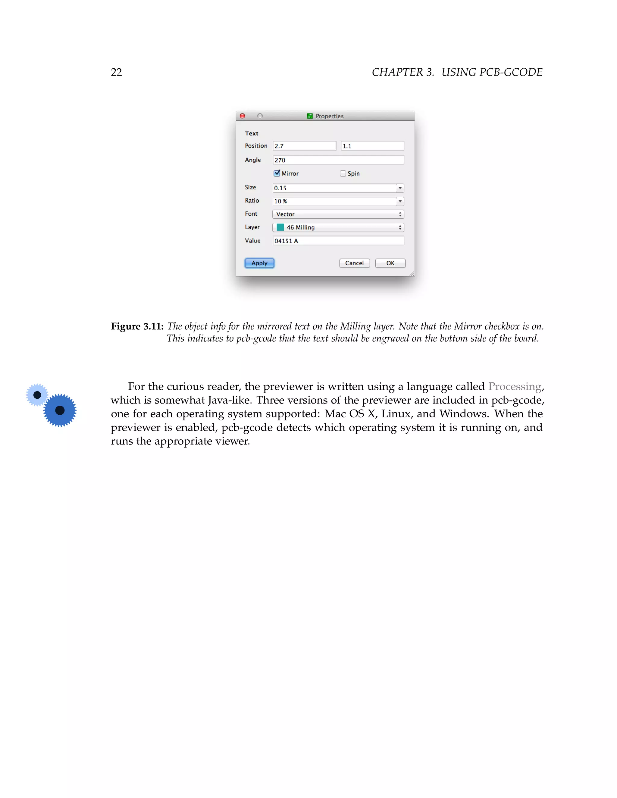 22 CHAPTER 3. USING PCB-GCODE
Figure 3.11: The object info for the mirrored text on the Milling layer. Note that the Mirror checkbox is on.
This indicates to pcb-gcode that the text should be engraved on the bottom side of the board.
For the curious reader, the previewer is written using a language called Processing,
which is somewhat Java-like. Three versions of the previewer are included in pcb-gcode,
one for each operating system supported: Mac OS X, Linux, and Windows. When the
previewer is enabled, pcb-gcode detects which operating system it is running on, and
runs the appropriate viewer.
 