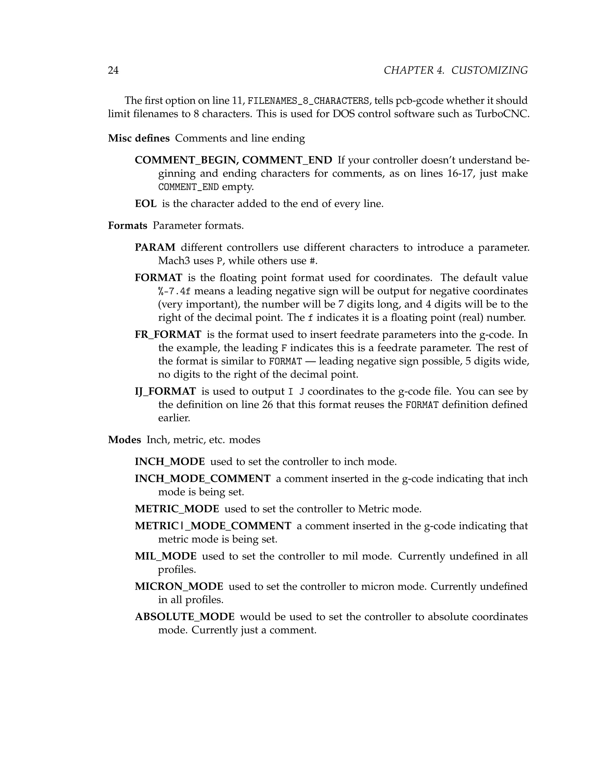 24 CHAPTER 4. CUSTOMIZING
The ﬁrst option on line 11, FILENAMES_8_CHARACTERS, tells pcb-gcode whether it should
limit ﬁlenames to 8 characters. This is used for DOS control software such as TurboCNC.
Misc deﬁnes Comments and line ending
COMMENT_BEGIN, COMMENT_END If your controller doesn’t understand be-
ginning and ending characters for comments, as on lines 16-17, just make
COMMENT_END empty.
EOL is the character added to the end of every line.
Formats Parameter formats.
PARAM different controllers use different characters to introduce a parameter.
Mach3 uses P, while others use #.
FORMAT is the ﬂoating point format used for coordinates. The default value
%-7.4f means a leading negative sign will be output for negative coordinates
(very important), the number will be 7 digits long, and 4 digits will be to the
right of the decimal point. The f indicates it is a ﬂoating point (real) number.
FR_FORMAT is the format used to insert feedrate parameters into the g-code. In
the example, the leading F indicates this is a feedrate parameter. The rest of
the format is similar to FORMAT — leading negative sign possible, 5 digits wide,
no digits to the right of the decimal point.
IJ_FORMAT is used to output I J coordinates to the g-code ﬁle. You can see by
the deﬁnition on line 26 that this format reuses the FORMAT deﬁnition deﬁned
earlier.
Modes Inch, metric, etc. modes
INCH_MODE used to set the controller to inch mode.
INCH_MODE_COMMENT a comment inserted in the g-code indicating that inch
mode is being set.
METRIC_MODE used to set the controller to Metric mode.
METRIC|_MODE_COMMENT a comment inserted in the g-code indicating that
metric mode is being set.
MIL_MODE used to set the controller to mil mode. Currently undeﬁned in all
proﬁles.
MICRON_MODE used to set the controller to micron mode. Currently undeﬁned
in all proﬁles.
ABSOLUTE_MODE would be used to set the controller to absolute coordinates
mode. Currently just a comment.
 