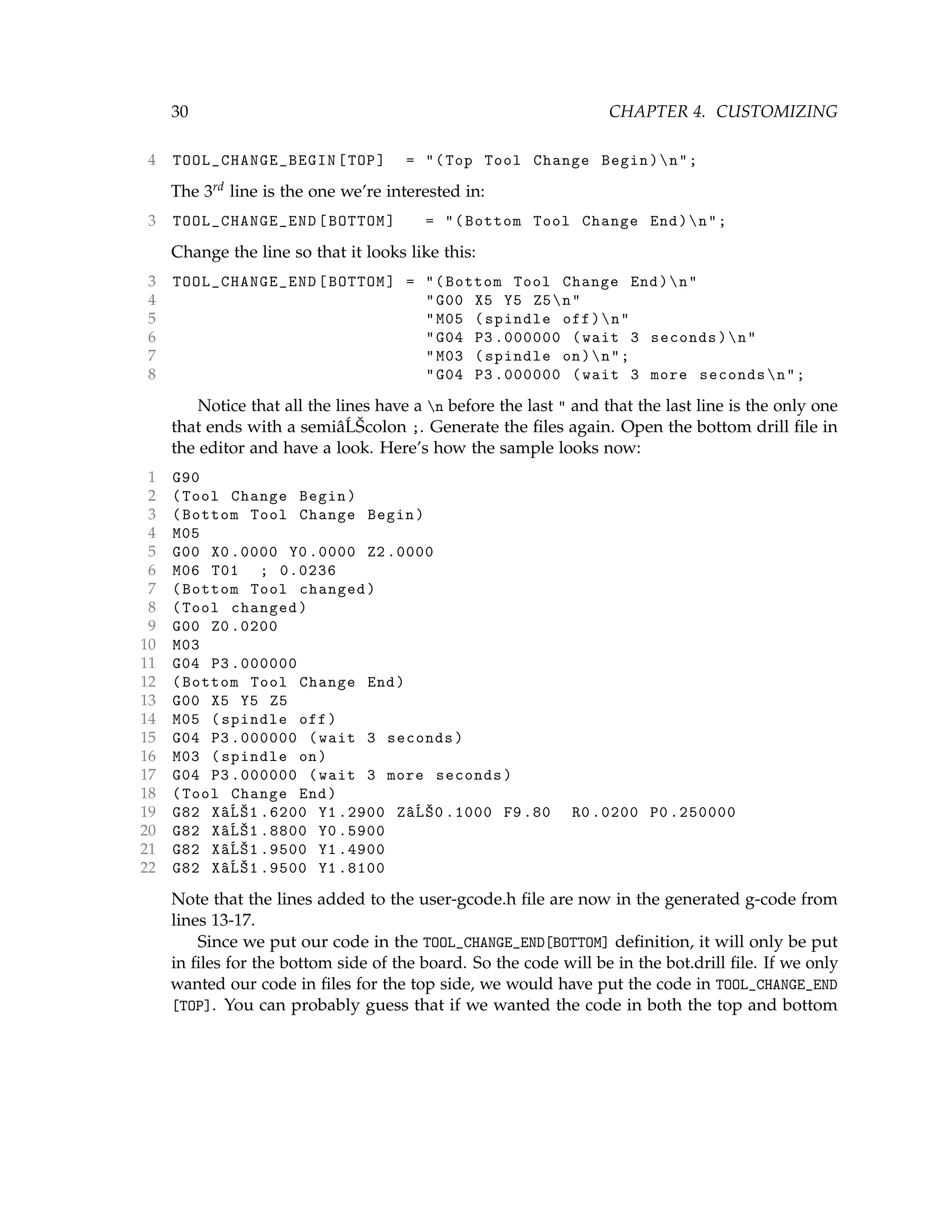 30 CHAPTER 4. CUSTOMIZING
4 TOOL_CHANGE_BEGIN [TOP] = "(Top Tool Change Begin)n";
The 3rd line is the one we’re interested in:
3 TOOL_CHANGE_END [BOTTOM] = "(Bottom Tool Change End)n";
Change the line so that it looks like this:
3 TOOL_CHANGE_END [BOTTOM] = "(Bottom Tool Change End)n"
4 "G00 X5 Y5 Z5n"
5 "M05 (spindle off)n"
6 "G04 P3 .000000 (wait 3 seconds)n"
7 "M03 (spindle on)n";
8 "G04 P3 .000000 (wait 3 more secondsn";
Notice that all the lines have a n before the last " and that the last line is the only one
that ends with a semiâ´LŠcolon ;. Generate the ﬁles again. Open the bottom drill ﬁle in
the editor and have a look. Here’s how the sample looks now:
1 G90
2 (Tool Change Begin)
3 (Bottom Tool Change Begin)
4 M05
5 G00 X0 .0000 Y0 .0000 Z2 .0000
6 M06 T01 ; 0.0236
7 (Bottom Tool changed)
8 (Tool changed)
9 G00 Z0 .0200
10 M03
11 G04 P3 .000000
12 (Bottom Tool Change End)
13 G00 X5 Y5 Z5
14 M05 (spindle off)
15 G04 P3 .000000 (wait 3 seconds)
16 M03 (spindle on)
17 G04 P3 .000000 (wait 3 more seconds)
18 (Tool Change End)
19 G82 XâĹŠ1 .6200 Y1 .2900 ZâĹŠ0 .1000 F9.80 R0 .0200 P0 .250000
20 G82 XâĹŠ1 .8800 Y0 .5900
21 G82 XâĹŠ1 .9500 Y1 .4900
22 G82 XâĹŠ1 .9500 Y1 .8100
Note that the lines added to the user-gcode.h ﬁle are now in the generated g-code from
lines 13-17.
Since we put our code in the TOOL_CHANGE_END[BOTTOM] deﬁnition, it will only be put
in ﬁles for the bottom side of the board. So the code will be in the bot.drill ﬁle. If we only
wanted our code in ﬁles for the top side, we would have put the code in TOOL_CHANGE_END
[TOP]. You can probably guess that if we wanted the code in both the top and bottom
 