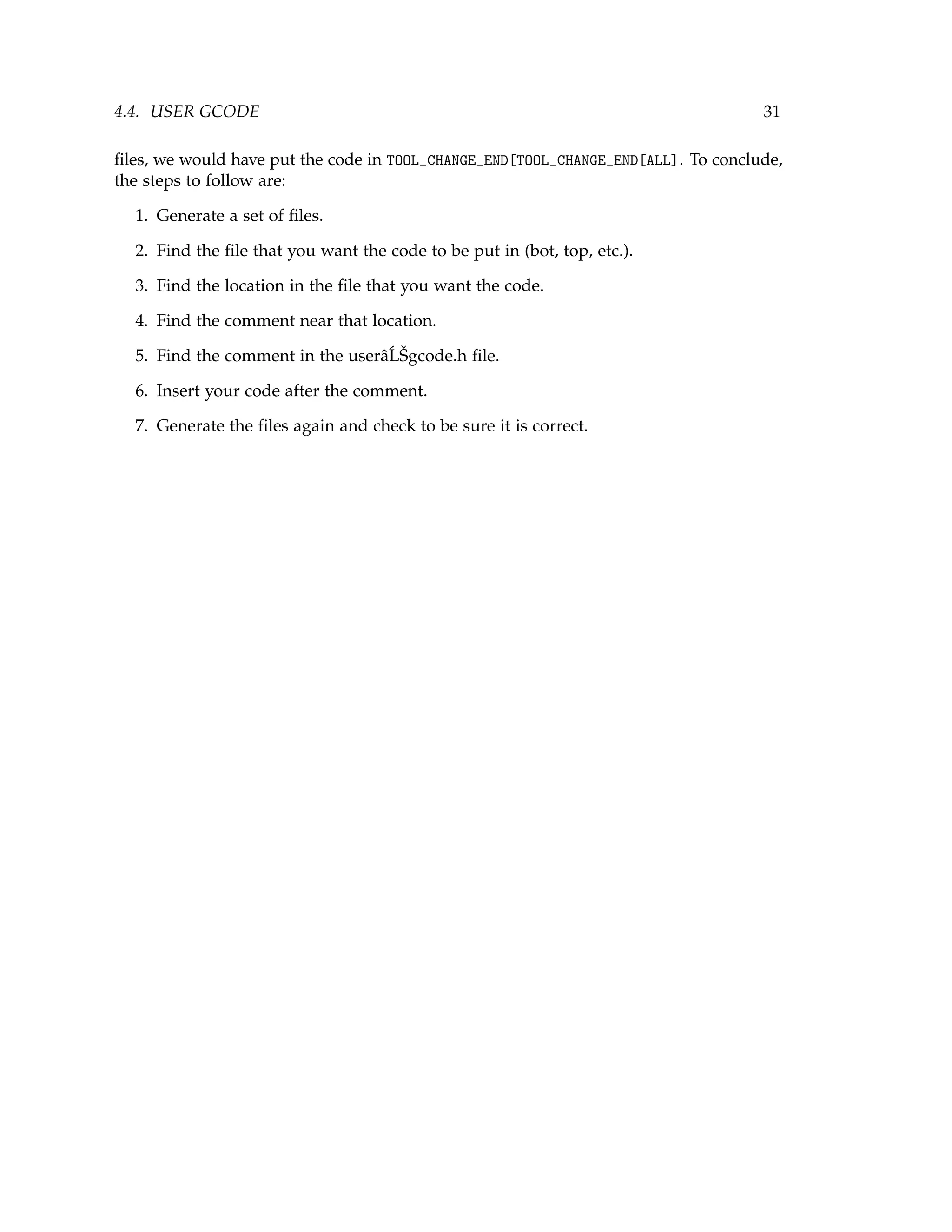4.4. USER GCODE 31
ﬁles, we would have put the code in TOOL_CHANGE_END[TOOL_CHANGE_END[ALL]. To conclude,
the steps to follow are:
1. Generate a set of ﬁles.
2. Find the ﬁle that you want the code to be put in (bot, top, etc.).
3. Find the location in the ﬁle that you want the code.
4. Find the comment near that location.
5. Find the comment in the userâ´LŠgcode.h ﬁle.
6. Insert your code after the comment.
7. Generate the ﬁles again and check to be sure it is correct.
 