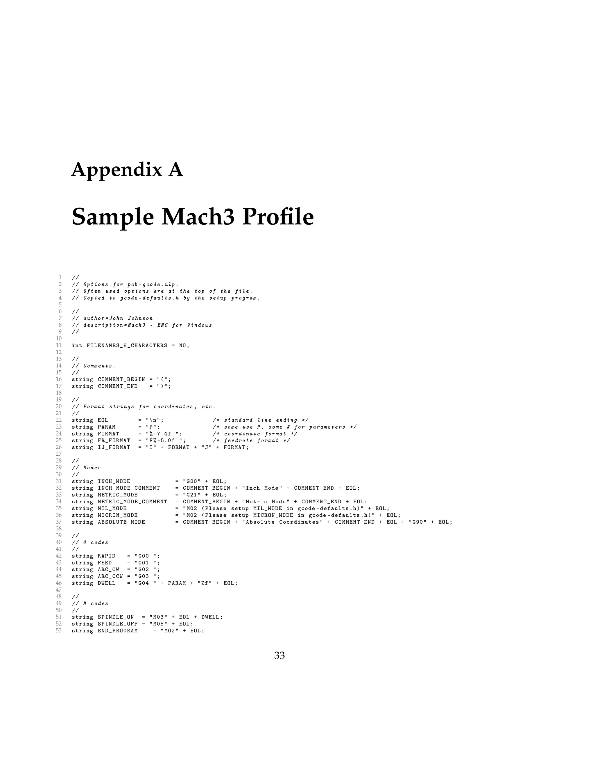 Appendix A
Sample Mach3 Proﬁle
1 //
2 // Options for pcb -gcode.ulp.
3 // Often used options are at the top of the file.
4 // Copied to gcode -defaults.h by the setup program.
5
6 //
7 // author=John Johnson
8 // description =Mach3 - EMC for Windows
9 //
10
11 int FILENAMES_8_CHARACTERS = NO;
12
13 //
14 // Comments.
15 //
16 string COMMENT_BEGIN = "(";
17 string COMMENT_END = ")";
18
19 //
20 // Format strings for coordinates , etc.
21 //
22 string EOL = "n"; /* standard line ending */
23 string PARAM = "P"; /* some use P, some # for parameters */
24 string FORMAT = "% -7.4f "; /* coordinate format */
25 string FR_FORMAT = "F% -5.0f "; /* feedrate format */
26 string IJ_FORMAT = "I" + FORMAT + "J" + FORMAT;
27
28 //
29 // Modes
30 //
31 string INCH_MODE = "G20" + EOL;
32 string INCH_MODE_COMMENT = COMMENT_BEGIN + "Inch Mode" + COMMENT_END + EOL;
33 string METRIC_MODE = "G21" + EOL;
34 string METRIC_MODE_COMMENT = COMMENT_BEGIN + "Metric Mode" + COMMENT_END + EOL;
35 string MIL_MODE = "M02 (Please setup MIL_MODE in gcode -defaults.h)" + EOL;
36 string MICRON_MODE = "M02 (Please setup MICRON_MODE in gcode -defaults.h)" + EOL;
37 string ABSOLUTE_MODE = COMMENT_BEGIN + "Absolute Coordinates " + COMMENT_END + EOL + "G90" + EOL;
38
39 //
40 // G codes
41 //
42 string RAPID = "G00 ";
43 string FEED = "G01 ";
44 string ARC_CW = "G02 ";
45 string ARC_CCW = "G03 ";
46 string DWELL = "G04 " + PARAM + "%f" + EOL;
47
48 //
49 // M codes
50 //
51 string SPINDLE_ON = "M03" + EOL + DWELL;
52 string SPINDLE_OFF = "M05" + EOL;
53 string END_PROGRAM = "M02" + EOL;
33
 
