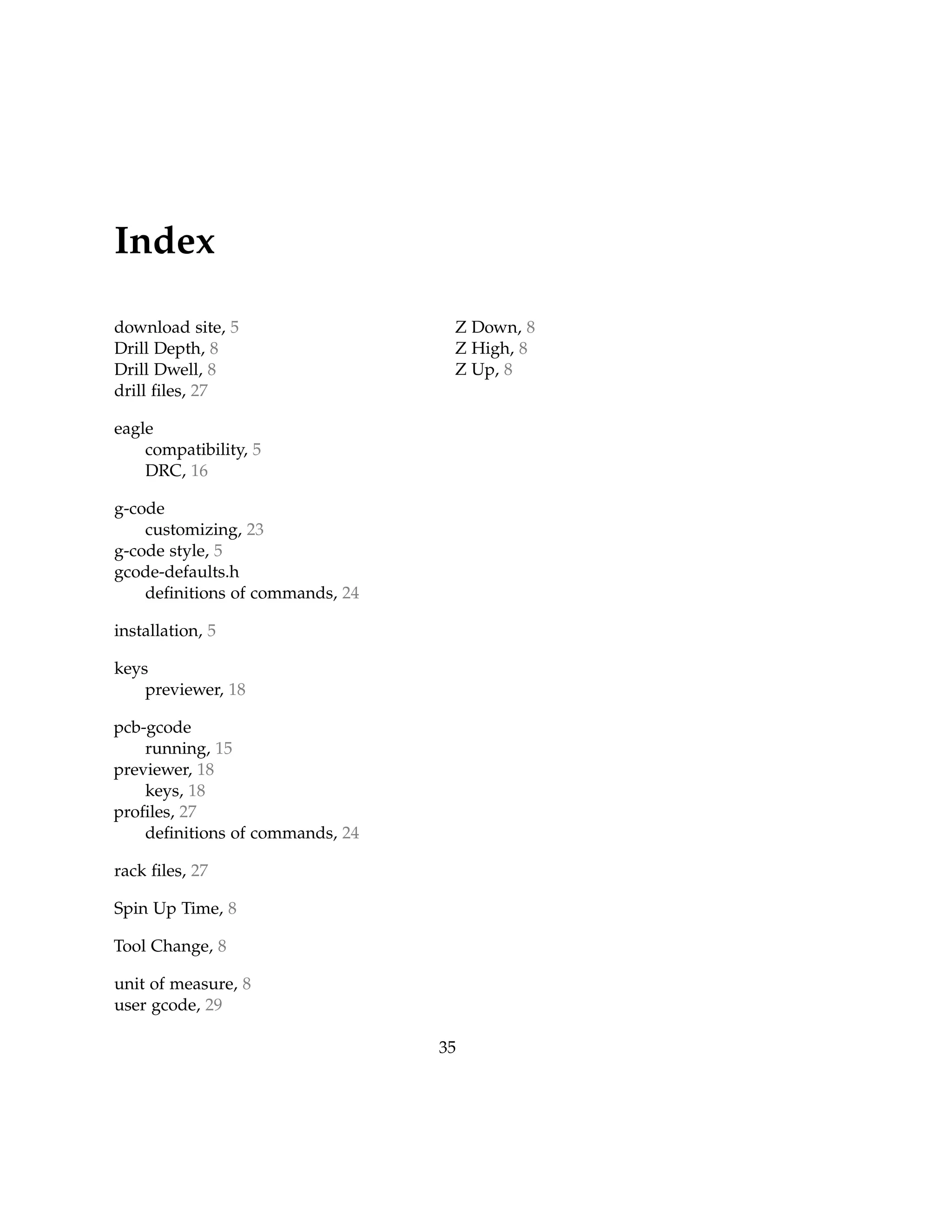 Index
download site, 5
Drill Depth, 8
Drill Dwell, 8
drill ﬁles, 27
eagle
compatibility, 5
DRC, 16
g-code
customizing, 23
g-code style, 5
gcode-defaults.h
deﬁnitions of commands, 24
installation, 5
keys
previewer, 18
pcb-gcode
running, 15
previewer, 18
keys, 18
proﬁles, 27
deﬁnitions of commands, 24
rack ﬁles, 27
Spin Up Time, 8
Tool Change, 8
unit of measure, 8
user gcode, 29
Z Down, 8
Z High, 8
Z Up, 8
35
 
