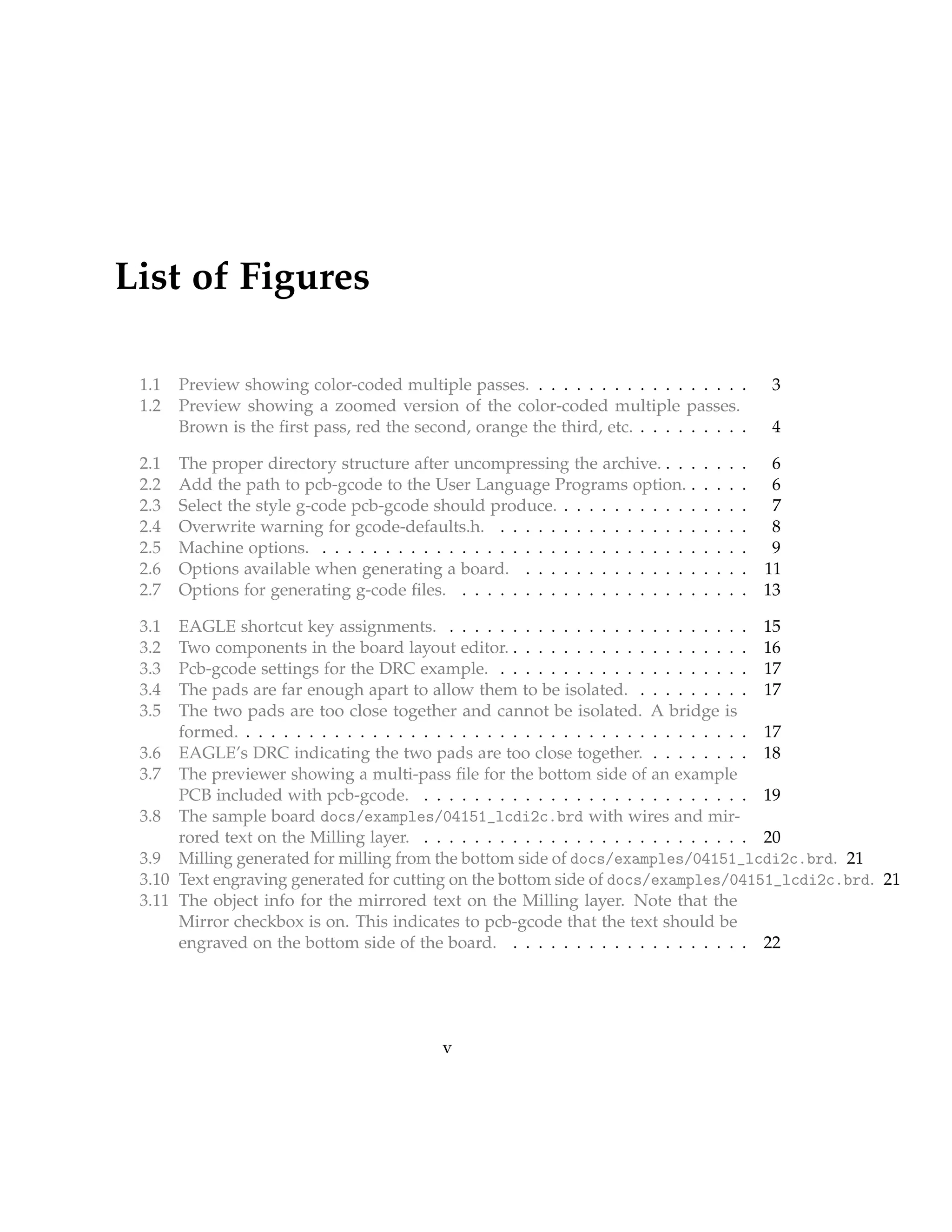 List of Figures
1.1 Preview showing color-coded multiple passes. . . . . . . . . . . . . . . . . . 3
1.2 Preview showing a zoomed version of the color-coded multiple passes.
Brown is the ﬁrst pass, red the second, orange the third, etc. . . . . . . . . . 4
2.1 The proper directory structure after uncompressing the archive. . . . . . . . 6
2.2 Add the path to pcb-gcode to the User Language Programs option. . . . . . 6
2.3 Select the style g-code pcb-gcode should produce. . . . . . . . . . . . . . . . 7
2.4 Overwrite warning for gcode-defaults.h. . . . . . . . . . . . . . . . . . . . . 8
2.5 Machine options. . . . . . . . . . . . . . . . . . . . . . . . . . . . . . . . . . . 9
2.6 Options available when generating a board. . . . . . . . . . . . . . . . . . . 11
2.7 Options for generating g-code ﬁles. . . . . . . . . . . . . . . . . . . . . . . . 13
3.1 EAGLE shortcut key assignments. . . . . . . . . . . . . . . . . . . . . . . . . 15
3.2 Two components in the board layout editor. . . . . . . . . . . . . . . . . . . . 16
3.3 Pcb-gcode settings for the DRC example. . . . . . . . . . . . . . . . . . . . . 17
3.4 The pads are far enough apart to allow them to be isolated. . . . . . . . . . 17
3.5 The two pads are too close together and cannot be isolated. A bridge is
formed. . . . . . . . . . . . . . . . . . . . . . . . . . . . . . . . . . . . . . . . . 17
3.6 EAGLE’s DRC indicating the two pads are too close together. . . . . . . . . 18
3.7 The previewer showing a multi-pass ﬁle for the bottom side of an example
PCB included with pcb-gcode. . . . . . . . . . . . . . . . . . . . . . . . . . . 19
3.8 The sample board docs/examples/04151_lcdi2c.brd with wires and mir-
rored text on the Milling layer. . . . . . . . . . . . . . . . . . . . . . . . . . . 20
3.9 Milling generated for milling from the bottom side of docs/examples/04151_lcdi2c.brd. 21
3.10 Text engraving generated for cutting on the bottom side of docs/examples/04151_lcdi2c.brd. 21
3.11 The object info for the mirrored text on the Milling layer. Note that the
Mirror checkbox is on. This indicates to pcb-gcode that the text should be
engraved on the bottom side of the board. . . . . . . . . . . . . . . . . . . . 22
v
 