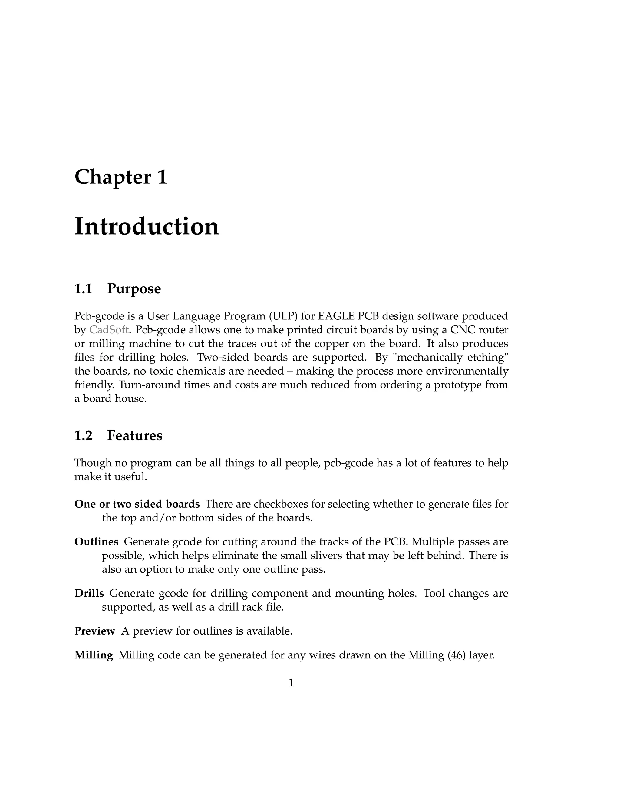 Chapter 1
Introduction
1.1 Purpose
Pcb-gcode is a User Language Program (ULP) for EAGLE PCB design software produced
by CadSoft. Pcb-gcode allows one to make printed circuit boards by using a CNC router
or milling machine to cut the traces out of the copper on the board. It also produces
ﬁles for drilling holes. Two-sided boards are supported. By "mechanically etching"
the boards, no toxic chemicals are needed – making the process more environmentally
friendly. Turn-around times and costs are much reduced from ordering a prototype from
a board house.
1.2 Features
Though no program can be all things to all people, pcb-gcode has a lot of features to help
make it useful.
One or two sided boards There are checkboxes for selecting whether to generate ﬁles for
the top and/or bottom sides of the boards.
Outlines Generate gcode for cutting around the tracks of the PCB. Multiple passes are
possible, which helps eliminate the small slivers that may be left behind. There is
also an option to make only one outline pass.
Drills Generate gcode for drilling component and mounting holes. Tool changes are
supported, as well as a drill rack ﬁle.
Preview A preview for outlines is available.
Milling Milling code can be generated for any wires drawn on the Milling (46) layer.
1
 