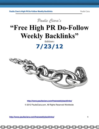 Paulie Ciara's High PR Do-Follow Weekly Backlinks                        Paulie Ciara




                               Paulie Ciara's
“Free High PR Do-Follow
   Weekly Backlinks”
                                        Edition:

                              7/23/12




                    http://www.paulieciara.com/freeweeklybacklinks/

                 © 2012 PaulieCiara.com, All Rights Reserved Worldwide




http://www.paulieciara.com/freeweeklybacklinks/                                  1
 