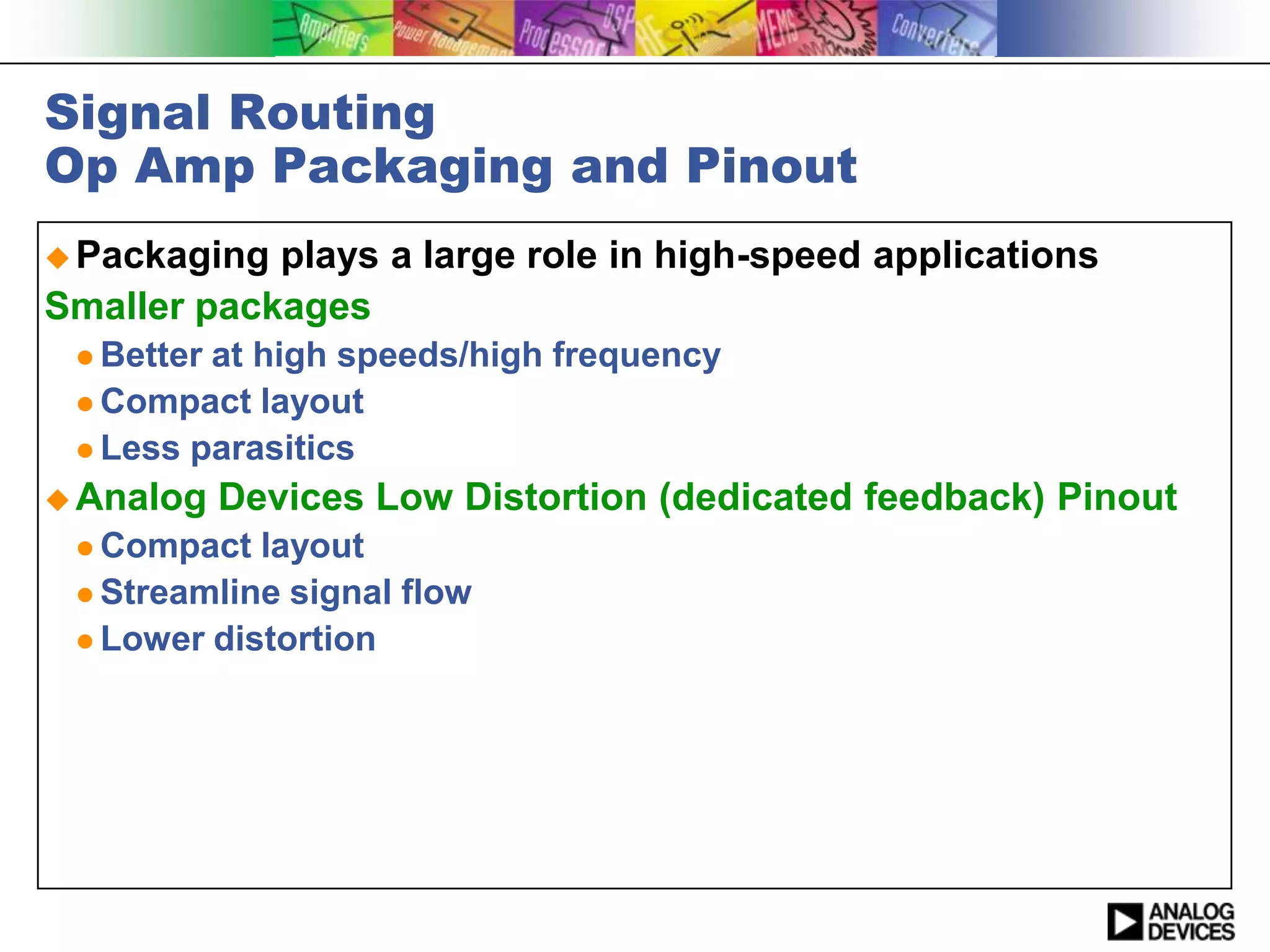 Signal Routing
Op Amp Packaging and Pinout
 Packaging plays a large role in high-speed applications
Smaller packages
  Betterat high speeds/high frequency
  Compact layout
  Less parasitics

 Analog    Devices Low Distortion (dedicated feedback) Pinout
  Compact  layout
  Streamline signal flow
  Lower distortion
 
