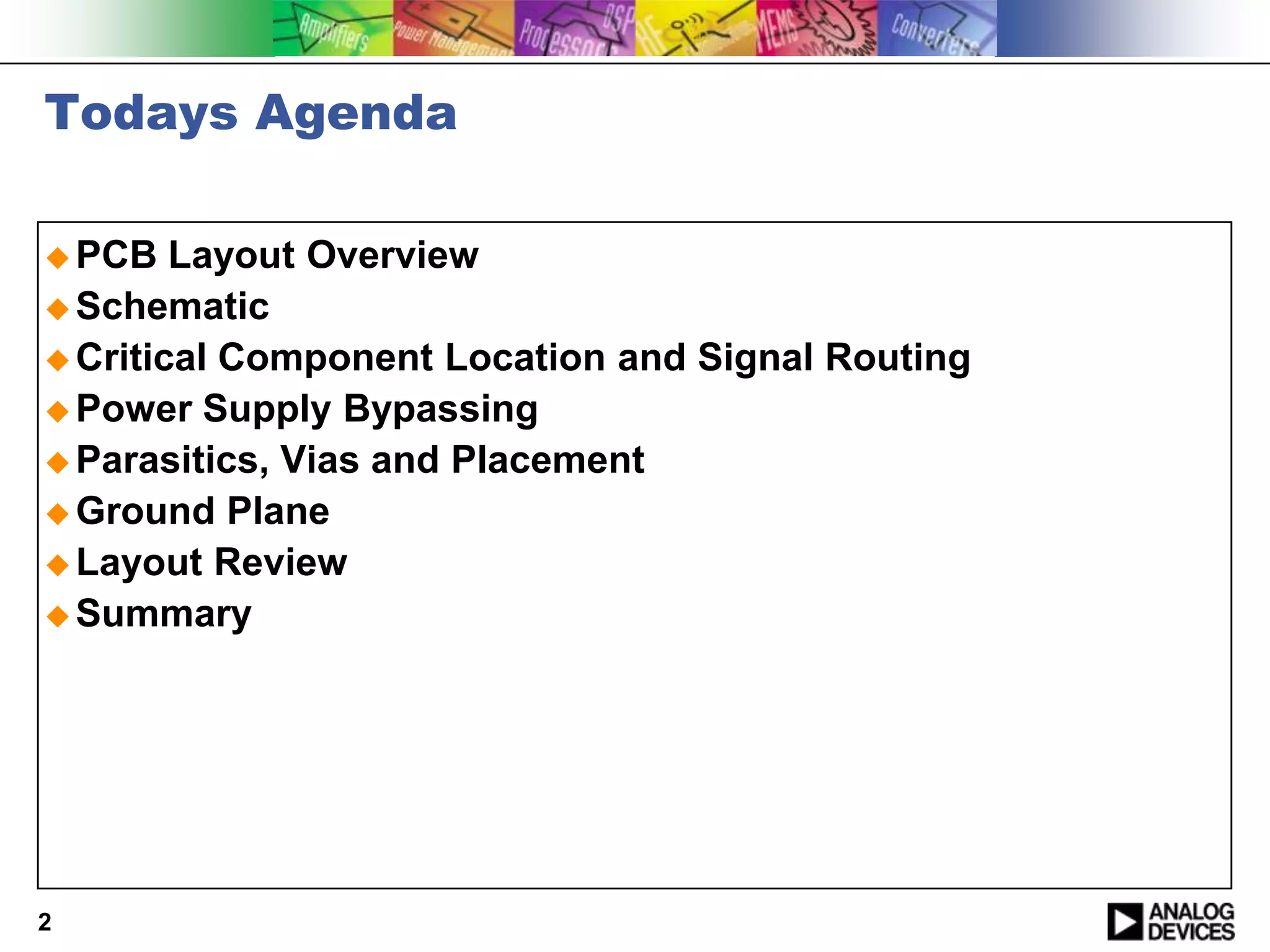 Todays Agenda

 PCB   Layout Overview
 Schematic
 Critical Component Location and Signal Routing
 Power Supply Bypassing
 Parasitics, Vias and Placement
 Ground Plane
 Layout Review
 Summary




2
 