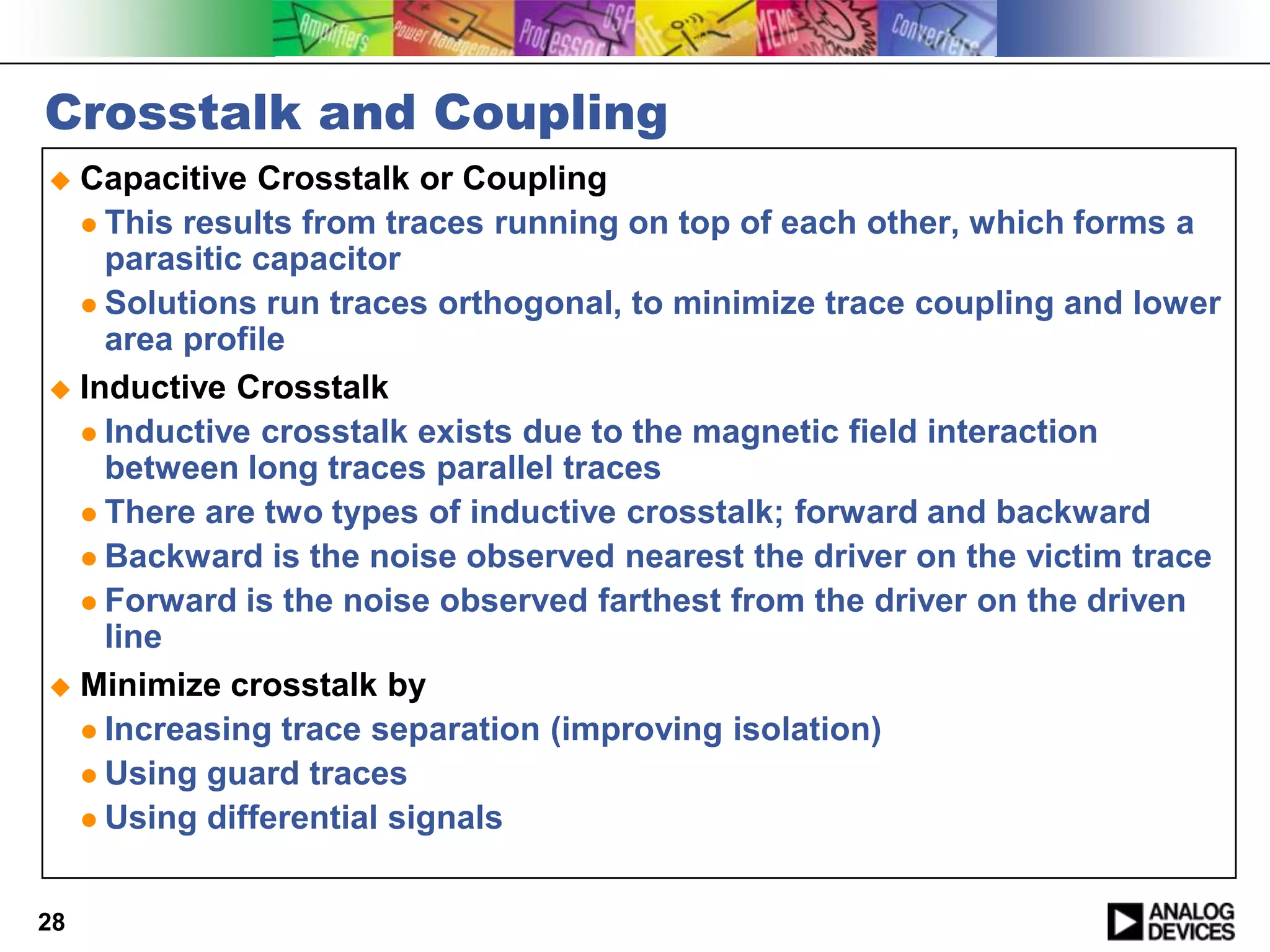 Crosstalk and Coupling
 Capacitive Crosstalk or Coupling
   This results from traces running on top of each other, which forms a
    parasitic capacitor
   Solutions run traces orthogonal, to minimize trace coupling and lower
    area profile
 Inductive Crosstalk
   Inductive crosstalk exists due to the magnetic field interaction
    between long traces parallel traces
   There are two types of inductive crosstalk; forward and backward
   Backward is the noise observed nearest the driver on the victim trace
   Forward is the noise observed farthest from the driver on the driven
    line
 Minimize crosstalk by
   Increasing trace separation (improving isolation)
   Using guard traces
   Using differential signals



28
 
