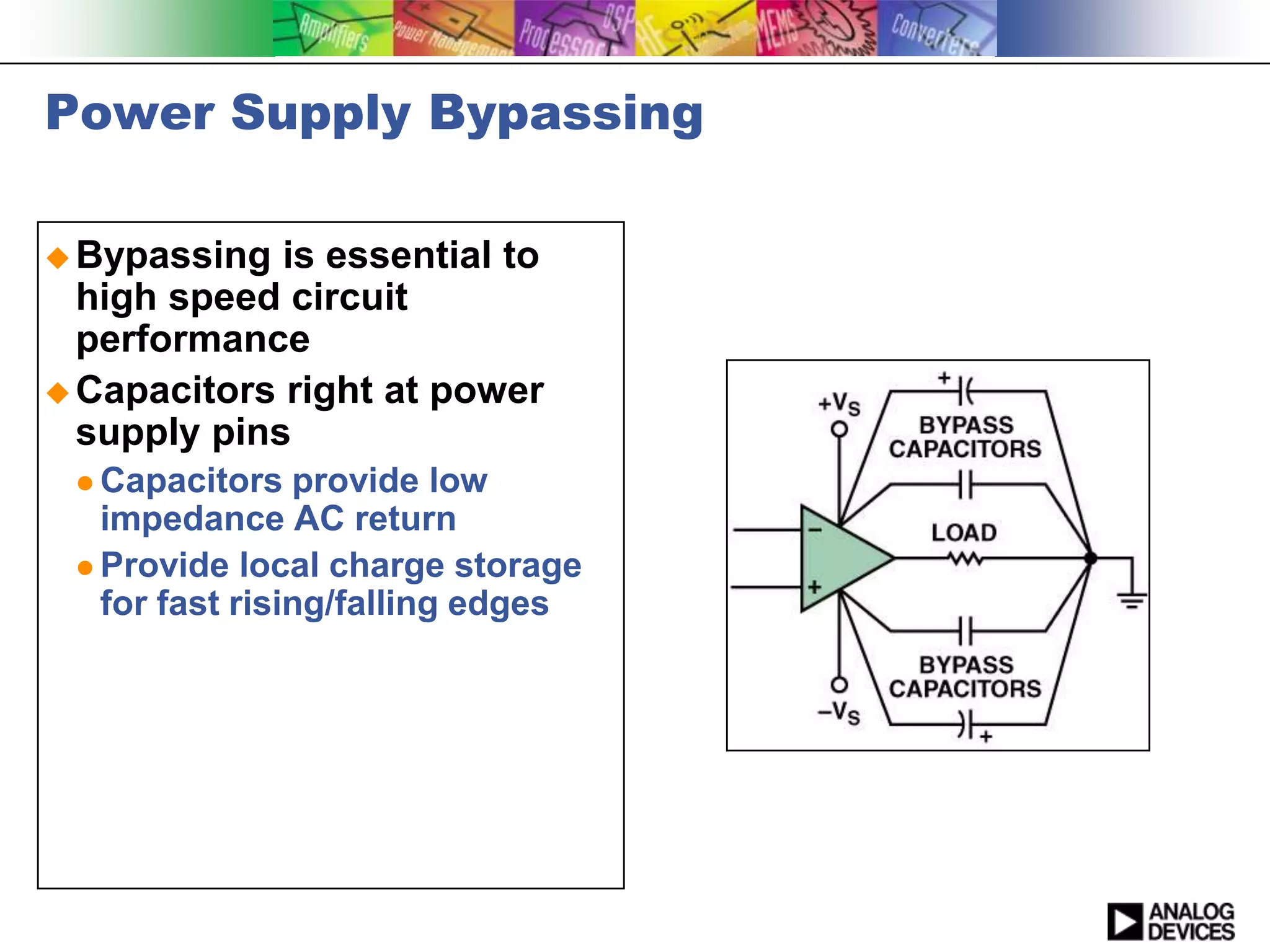 Power Supply Bypassing

 Bypassing  is essential to
  high speed circuit
  performance
 Capacitors right at power
  supply pins
  Capacitors   provide low
   impedance AC return
  Provide local charge storage
   for fast rising/falling edges
 