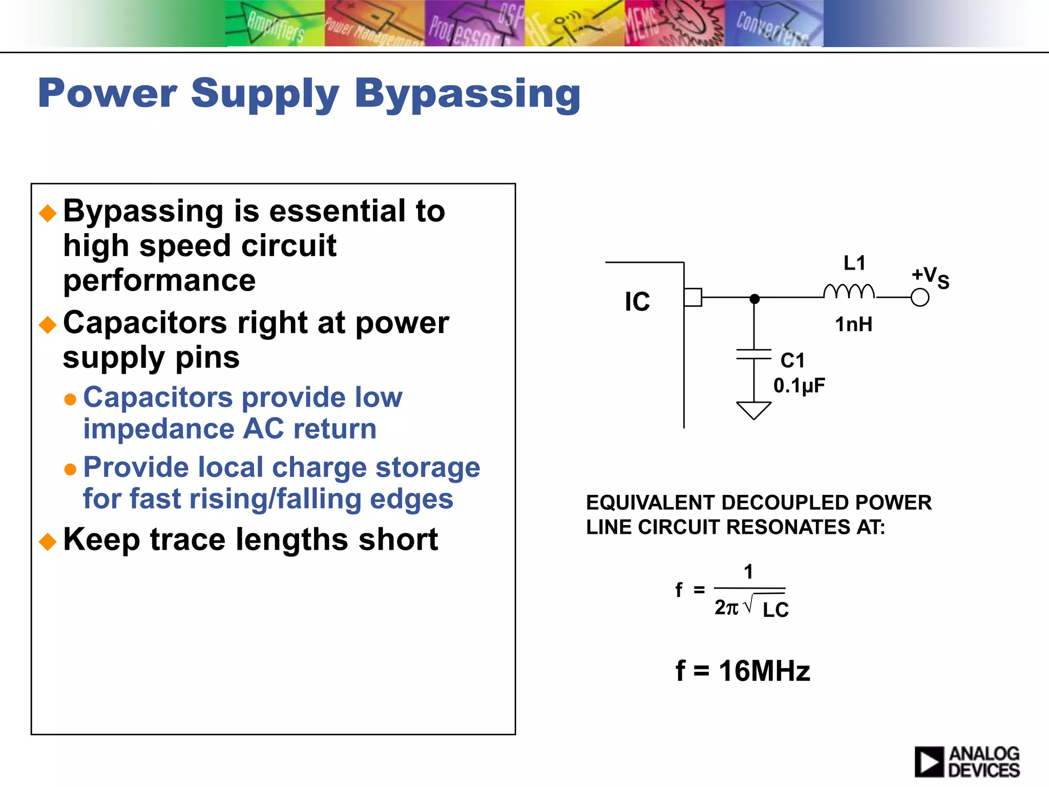 Power Supply Bypassing

 Bypassing  is essential to
  high speed circuit                                          L1
  performance                                                       +VS
                                     IC
 Capacitors right at power                                   1nH
  supply pins                                          C1
                                                      0.1µF
  Capacitors   provide low
   impedance AC return
  Provide local charge storage
   for fast rising/falling edges   EQUIVALENT DECOUPLED POWER
                                   LINE CIRCUIT RESONATES AT:
 Keep   trace lengths short
                                                  1
                                          f =
                                                2p  LC


                                          f = 16MHz
 