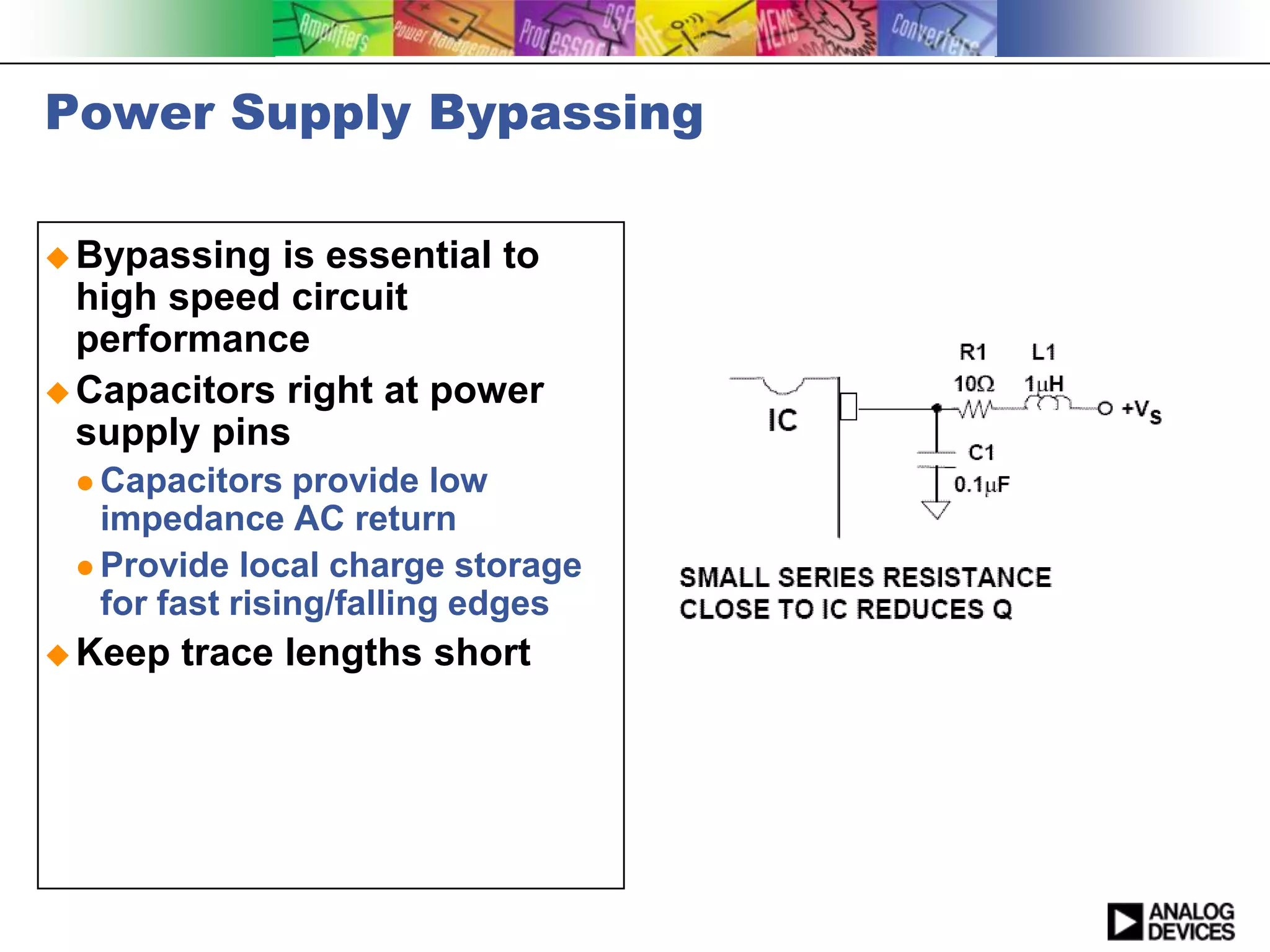 Power Supply Bypassing

 Bypassing  is essential to
  high speed circuit
  performance
 Capacitors right at power
  supply pins
  Capacitors   provide low
   impedance AC return
  Provide local charge storage
   for fast rising/falling edges
 Keep   trace lengths short
 