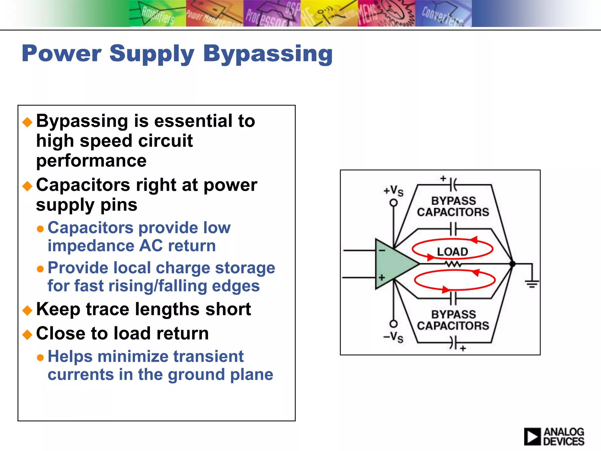 Power Supply Bypassing

 Bypassing  is essential to
  high speed circuit
  performance
 Capacitors right at power
  supply pins
  Capacitors   provide low
   impedance AC return
  Provide local charge storage
   for fast rising/falling edges
 Keep trace lengths short
 Close to load return
  Helps minimize transient
   currents in the ground plane
 