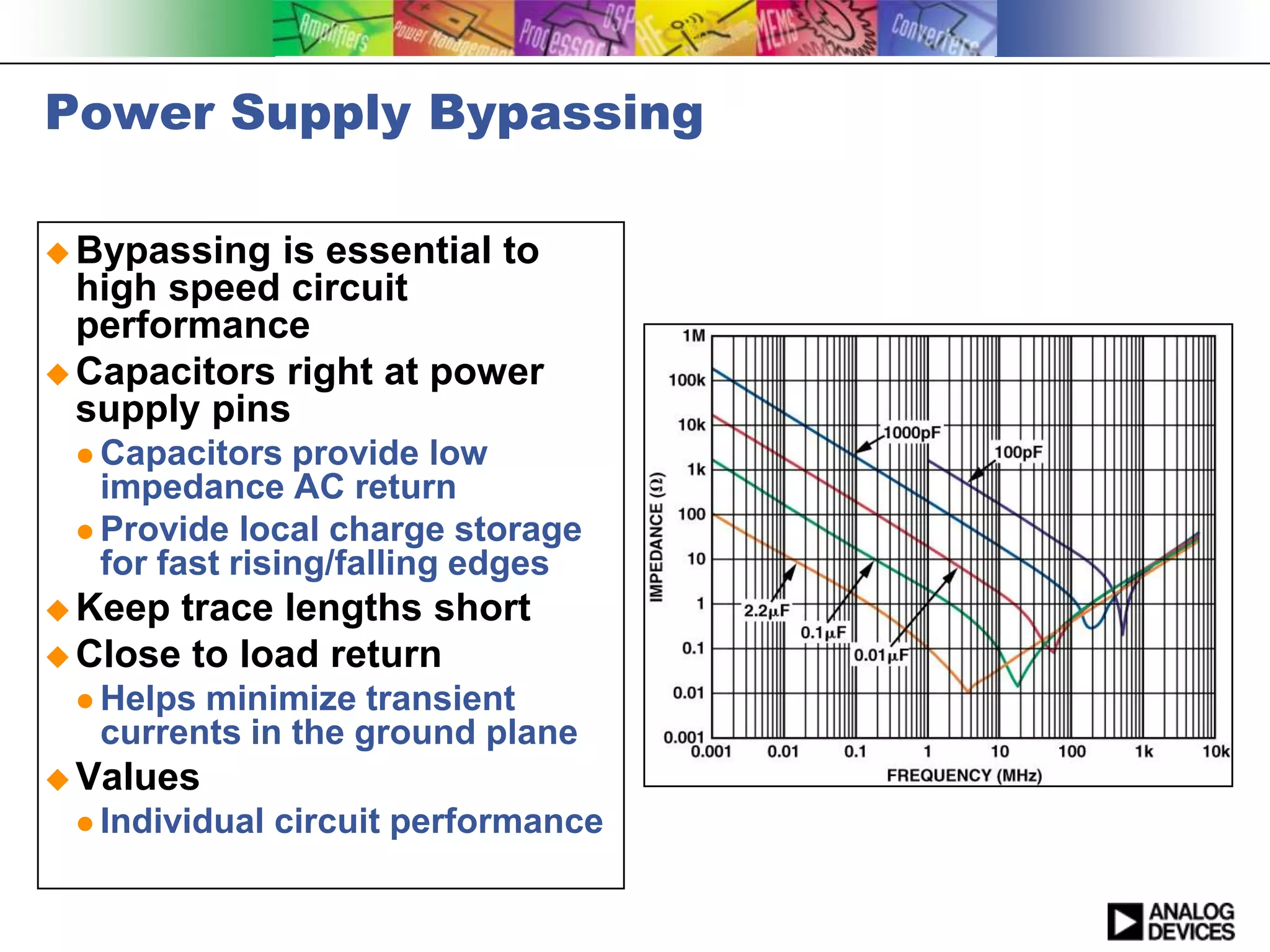 Power Supply Bypassing

 Bypassing  is essential to
  high speed circuit
  performance
 Capacitors right at power
  supply pins
  Capacitors   provide low
   impedance AC return
  Provide local charge storage
   for fast rising/falling edges
 Keep trace lengths short
 Close to load return
  Helps minimize transient
   currents in the ground plane
 Values
  Individual   circuit performance
 