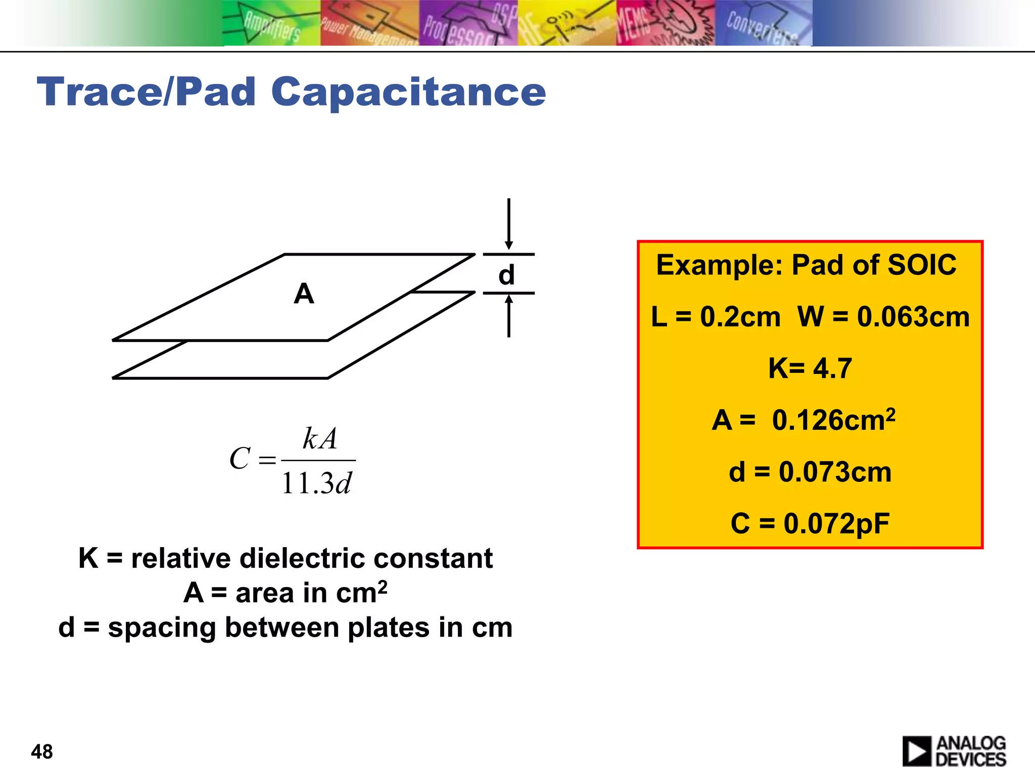 Trace/Pad Capacitance



                                    d    Example: Pad of SOIC
                      A
                                         L = 0.2cm W = 0.063cm
                                                K= 4.7
                                             A = 0.126cm2
                       kA
                 C                           d = 0.073cm
                      11.3d
                                              C = 0.072pF
      K = relative dielectric constant
              A = area in cm2
     d = spacing between plates in cm



48
 