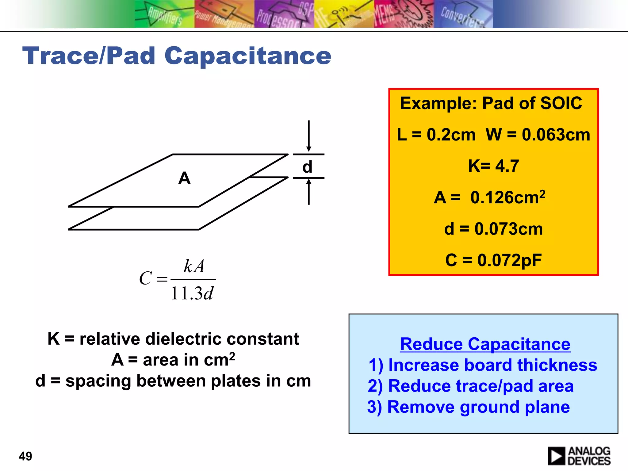 Trace/Pad Capacitance
                                            Example: Pad of SOIC
                                            L = 0.2cm W = 0.063cm
                                    d               K= 4.7
                      A
                                                A = 0.126cm2
                                                  d = 0.073cm

                     kA                           C = 0.072pF
                 C
                    11.3d

      K = relative dielectric constant        Reduce Capacitance
              A = area in cm2            1) Increase board thickness
     d = spacing between plates in cm    2) Reduce trace/pad area
                                         3) Remove ground plane

49
 