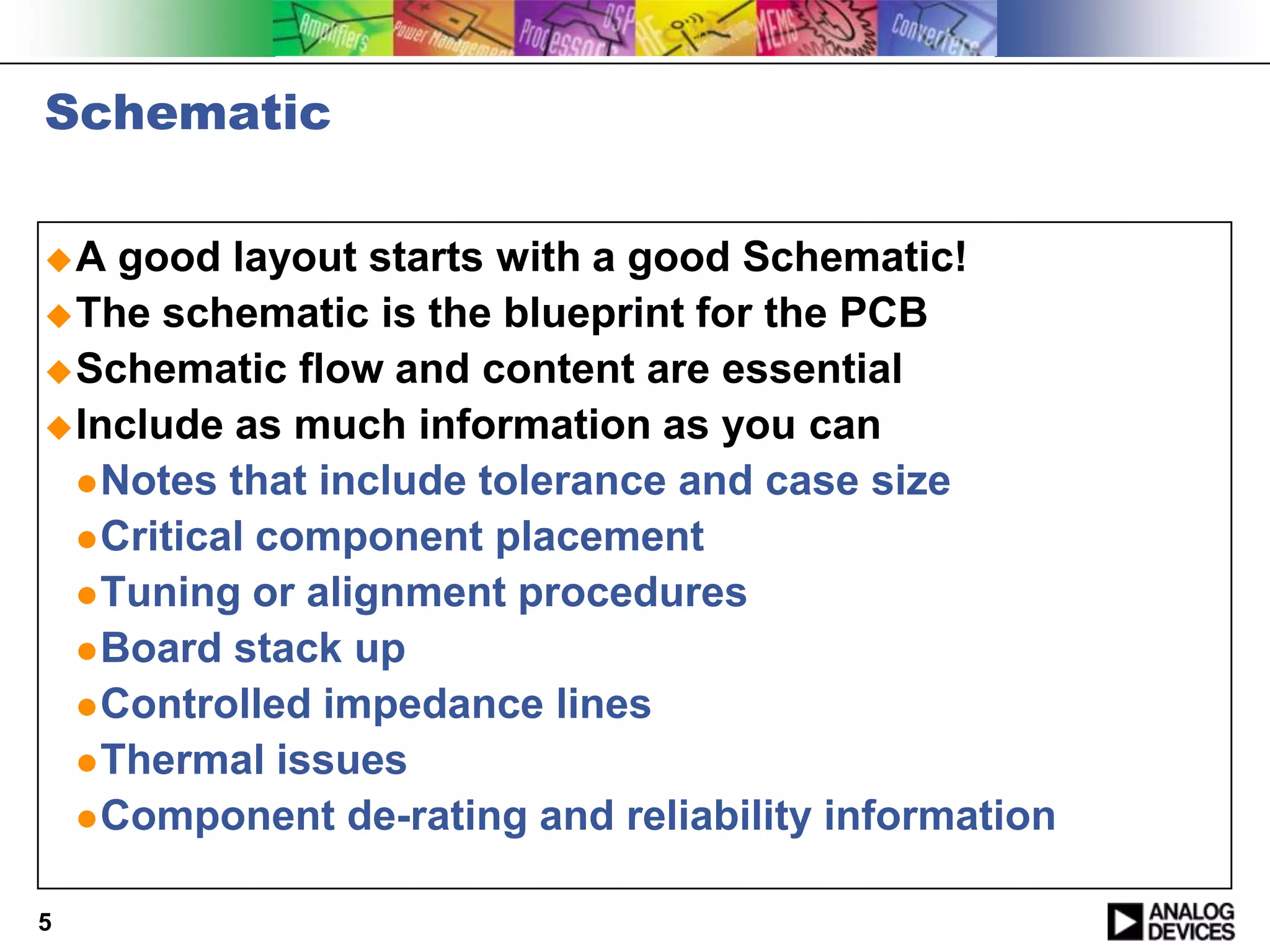 Schematic

A   good layout starts with a good Schematic!
 The schematic is the blueprint for the PCB
 Schematic flow and content are essential
 Include as much information as you can
   Notes that include tolerance and case size
   Critical component placement
   Tuning or alignment procedures
   Board stack up
   Controlled impedance lines
   Thermal issues
   Component de-rating and reliability information


5
 
