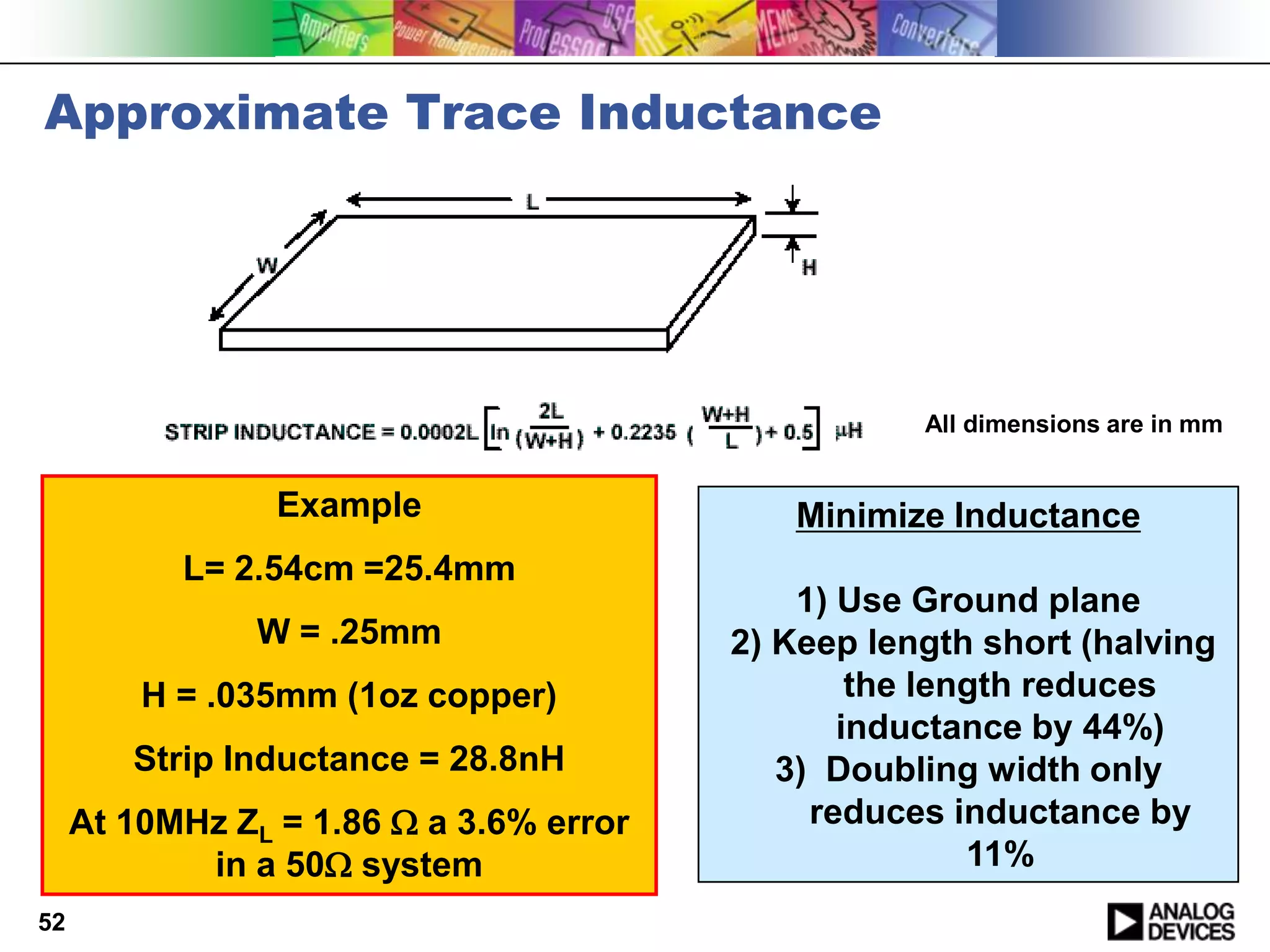 Approximate Trace Inductance




                                                    All dimensions are in mm


                 Example                    Minimize Inductance
           L= 2.54cm =25.4mm
                                             1) Use Ground plane
                W = .25mm                2) Keep length short (halving
         H = .035mm (1oz copper)                 the length reduces
                                                inductance by 44%)
        Strip Inductance = 28.8nH           3) Doubling width only
     At 10MHz ZL = 1.86  a 3.6% error        reduces inductance by
            in a 50 system                             11%
52
 