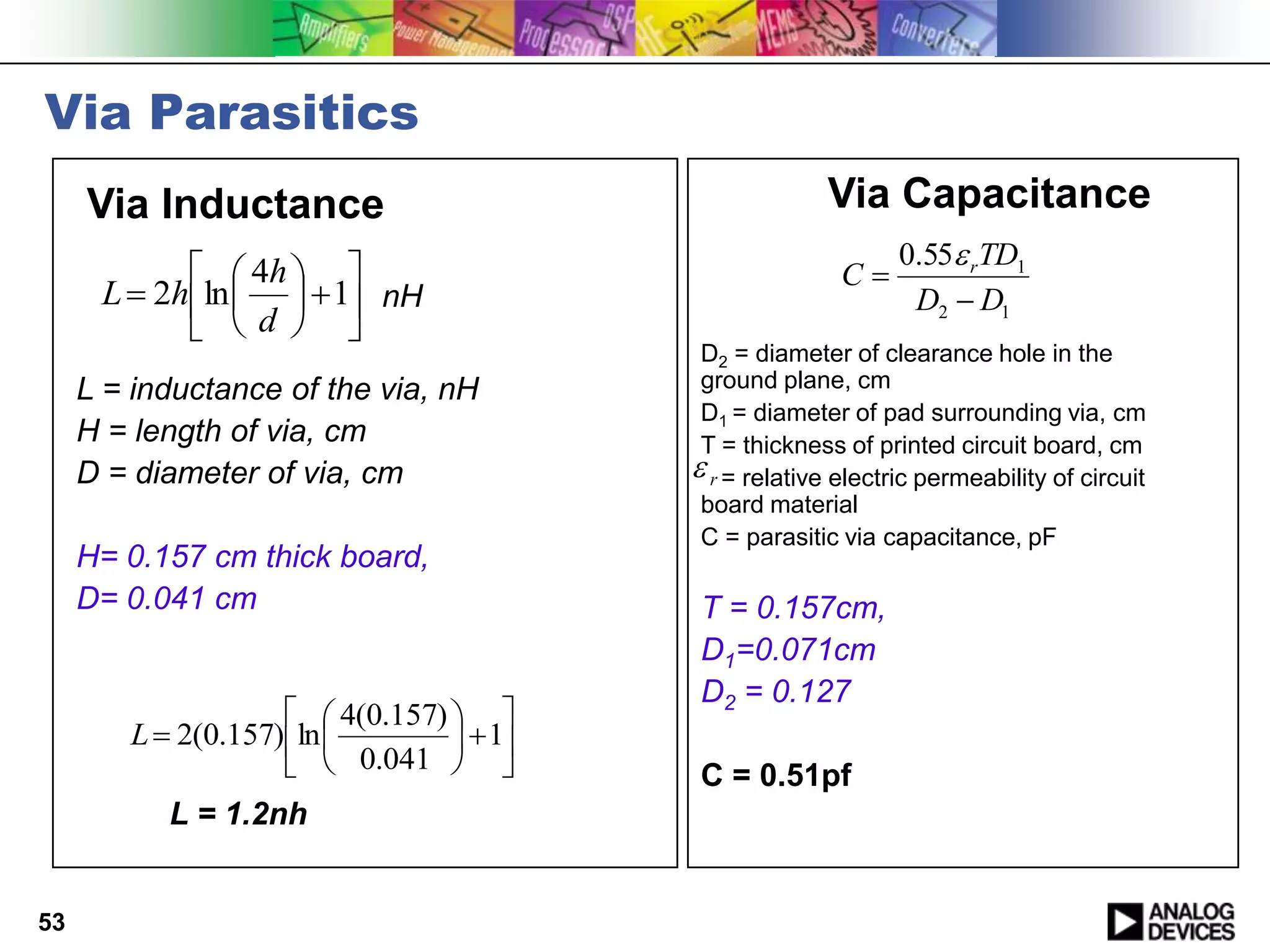 Via Parasitics
     Via Inductance                                      Via Capacitance
                                                                0.55 rTD1
               4h                                     C
      L  2h ln    1 nH                                     D2  D1
              d  
                                            D2 = diameter of clearance hole in the
     L = inductance of the via, nH          ground plane, cm
                                            D1 = diameter of pad surrounding via, cm
     H = length of via, cm                  T = thickness of printed circuit board, cm
     D = diameter of via, cm                r = relative electric permeability of circuit
                                            board material
                                            C = parasitic via capacitance, pF
     H= 0.157 cm thick board,
     D= 0.041 cm                           T = 0.157cm,
                                           D1=0.071cm
                                           D2 = 0.127
                       4(0.157)  
        L  2(0.157) ln           1
                       0.041           C = 0.51pf
           L = 1.2nh


53
 