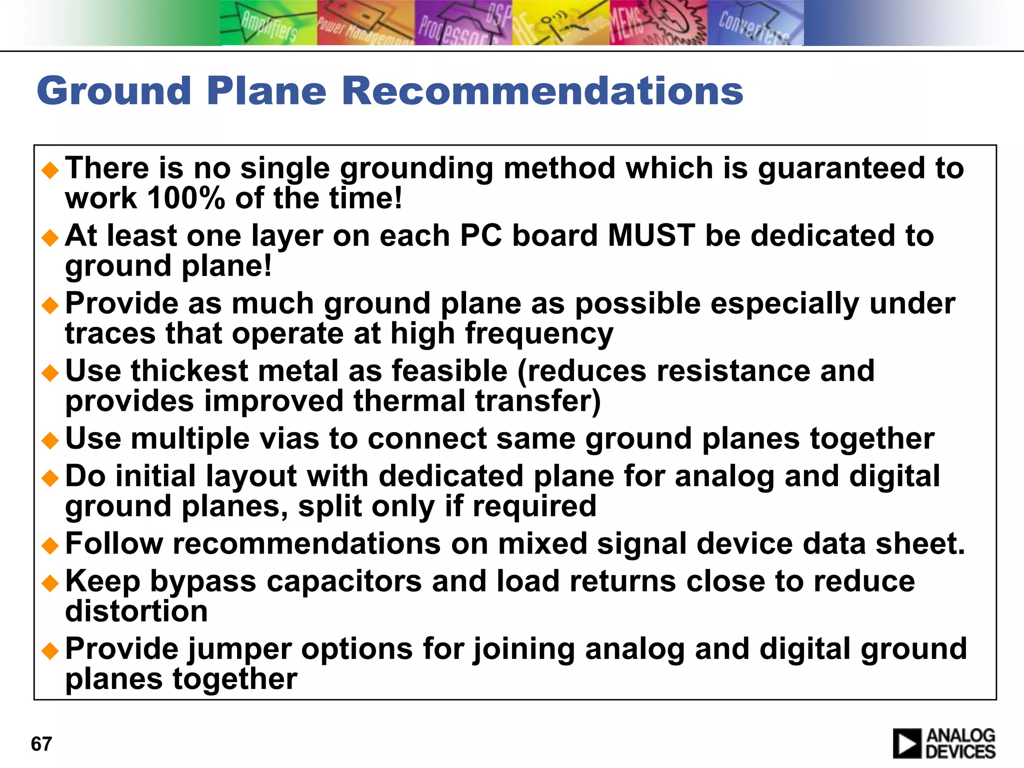 Ground Plane Recommendations
 There  is no single grounding method which is guaranteed to
  work 100% of the time!
 At least one layer on each PC board MUST be dedicated to
  ground plane!
 Provide as much ground plane as possible especially under
  traces that operate at high frequency
 Use thickest metal as feasible (reduces resistance and
  provides improved thermal transfer)
 Use multiple vias to connect same ground planes together
 Do initial layout with dedicated plane for analog and digital
  ground planes, split only if required
 Follow recommendations on mixed signal device data sheet.
 Keep bypass capacitors and load returns close to reduce
  distortion
 Provide jumper options for joining analog and digital ground
  planes together
67
 