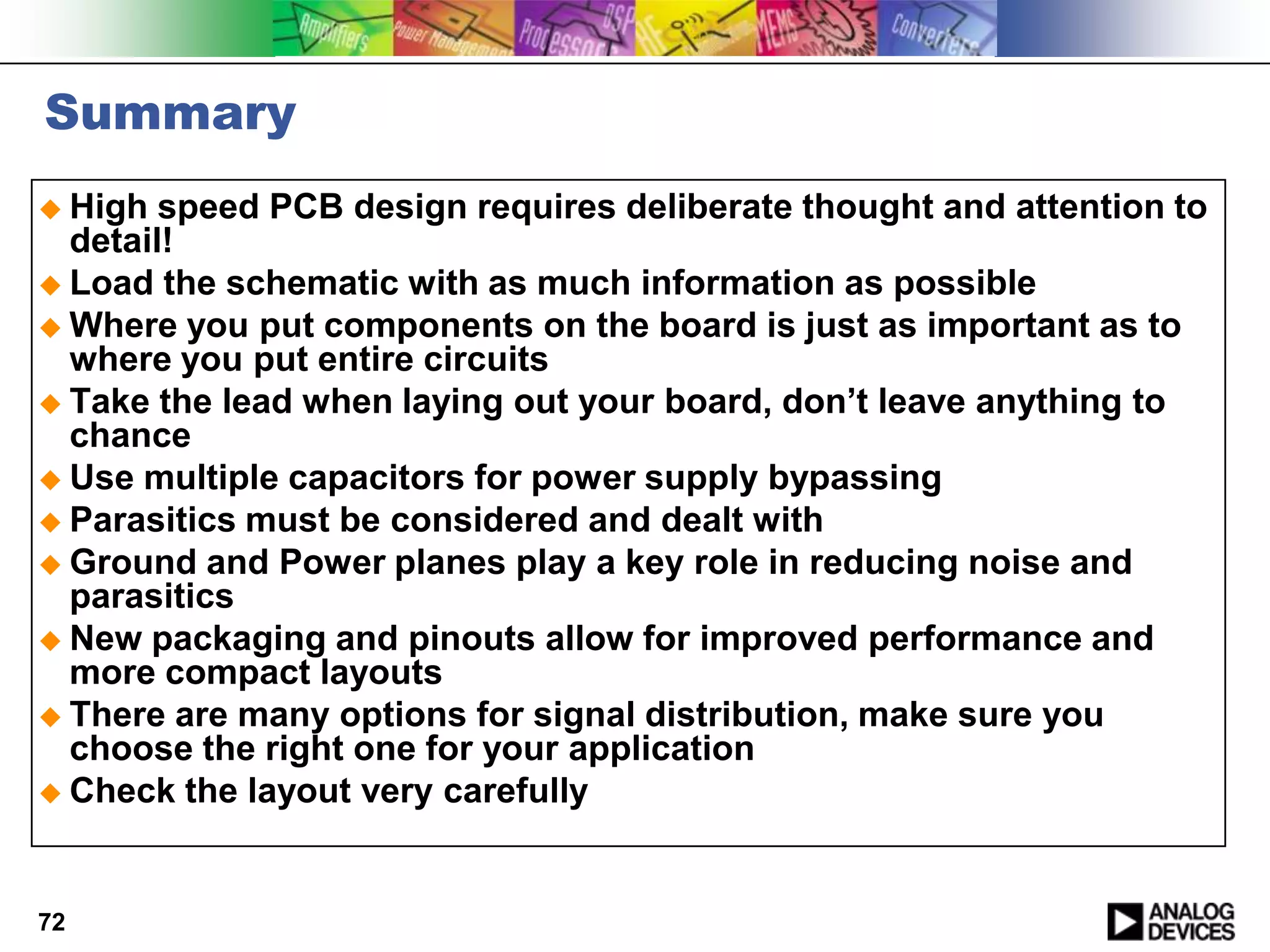 Summary
 High  speed PCB design requires deliberate thought and attention to
  detail!
 Load the schematic with as much information as possible
 Where you put components on the board is just as important as to
  where you put entire circuits
 Take the lead when laying out your board, don’t leave anything to
  chance
 Use multiple capacitors for power supply bypassing
 Parasitics must be considered and dealt with
 Ground and Power planes play a key role in reducing noise and
  parasitics
 New packaging and pinouts allow for improved performance and
  more compact layouts
 There are many options for signal distribution, make sure you
  choose the right one for your application
 Check the layout very carefully




72
 
