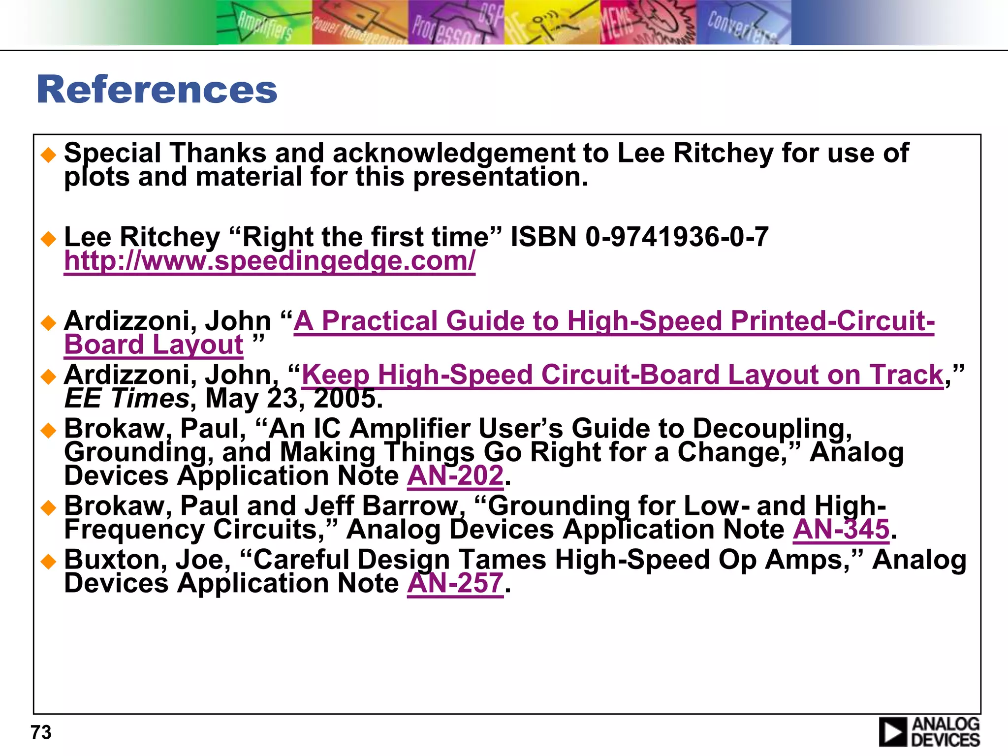 References
 Special    Thanks and acknowledgement to Lee Ritchey for use of
     plots and material for this presentation.

 Lee    Ritchey “Right the first time” ISBN 0-9741936-0-7
     http://www.speedingedge.com/

 Ardizzoni, John “A Practical Guide to High-Speed Printed-Circuit-
  Board Layout ”
 Ardizzoni, John, “Keep High-Speed Circuit-Board Layout on Track,”
  EE Times, May 23, 2005.
 Brokaw, Paul, “An IC Amplifier User’s Guide to Decoupling,
  Grounding, and Making Things Go Right for a Change,” Analog
  Devices Application Note AN-202.
 Brokaw, Paul and Jeff Barrow, “Grounding for Low- and High-
  Frequency Circuits,” Analog Devices Application Note AN-345.
 Buxton, Joe, “Careful Design Tames High-Speed Op Amps,” Analog
  Devices Application Note AN-257.




73
 
