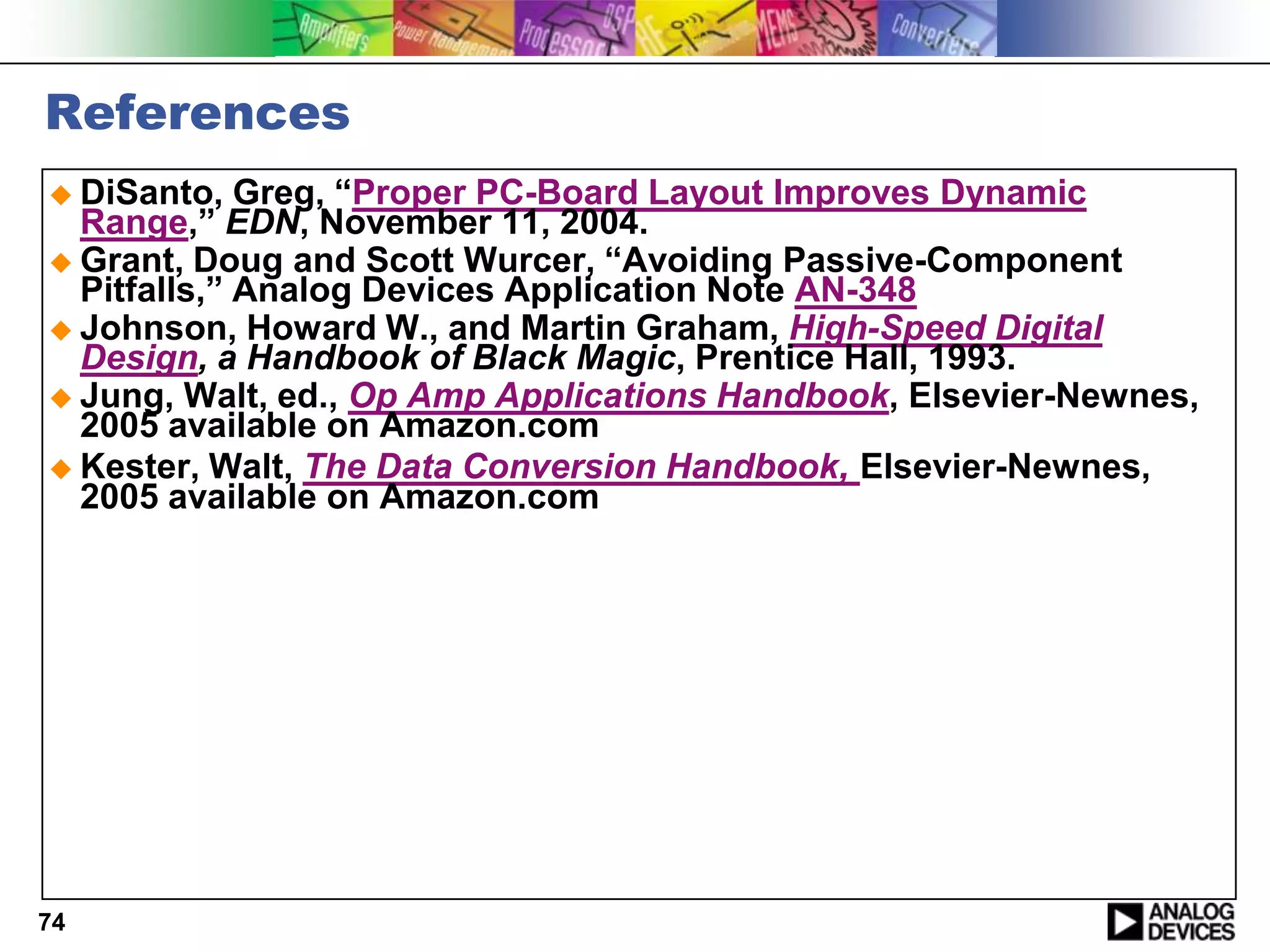 References
 DiSanto,   Greg, “Proper PC-Board Layout Improves Dynamic
  Range,” EDN, November 11, 2004.
 Grant, Doug and Scott Wurcer, “Avoiding Passive-Component
  Pitfalls,” Analog Devices Application Note AN-348
 Johnson, Howard W., and Martin Graham, High-Speed Digital
  Design, a Handbook of Black Magic, Prentice Hall, 1993.
 Jung, Walt, ed., Op Amp Applications Handbook, Elsevier-Newnes,
  2005 available on Amazon.com
 Kester, Walt, The Data Conversion Handbook, Elsevier-Newnes,
  2005 available on Amazon.com




74
 