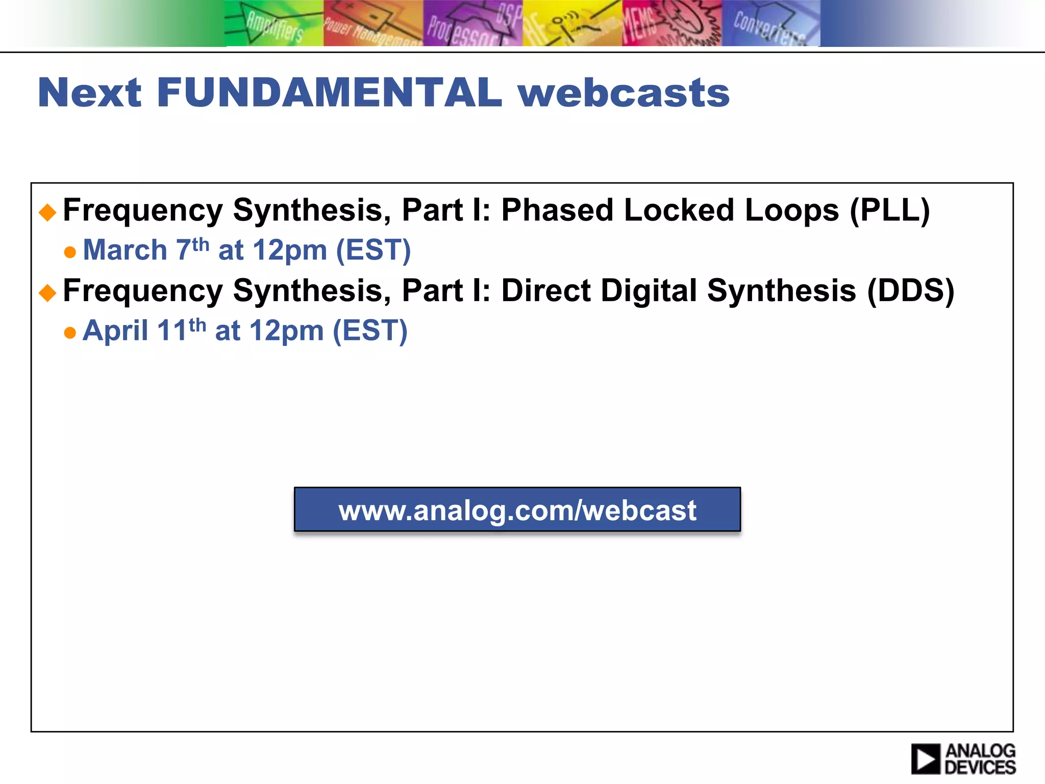 Next FUNDAMENTAL webcasts

 Frequency     Synthesis, Part I: Phased Locked Loops (PLL)
  March    7th at 12pm (EST)
 Frequency     Synthesis, Part I: Direct Digital Synthesis (DDS)
  April   11th at 12pm (EST)




                       www.analog.com/webcast
 