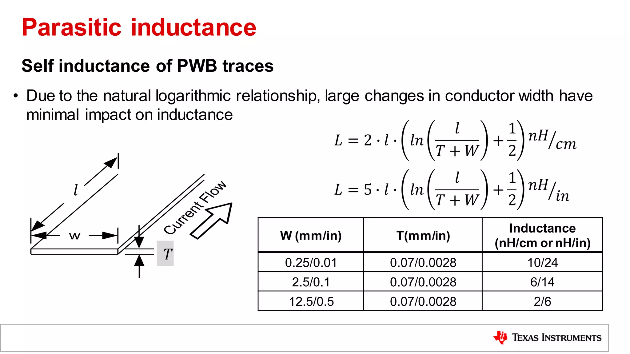 Self inductance of PWB traces
• Due to the natural logarithmic relationship, large changes in conductor width have
minimal impact on inductance
W (mm/in) T(mm/in)
Inductance
(nH/cm or nH/in)
0.25/0.01 0.07/0.0028 10/24
2.5/0.1 0.07/0.0028 6/14
12.5/0.5 0.07/0.0028 2/6
w
t
C
u
r
r
e
n
t
F
l
o
w

𝑙
𝑇
𝐿 = 2 ∙ 𝑙 ∙ 𝑙𝑛
𝑙
𝑇 + 𝑊
+
1
2
ൗ
𝑛𝐻
𝑐𝑚
𝐿 = 5 ∙ 𝑙 ∙ 𝑙𝑛
𝑙
𝑇 + 𝑊
+
1
2
ൗ
𝑛𝐻
𝑖𝑛
Parasitic inductance
 