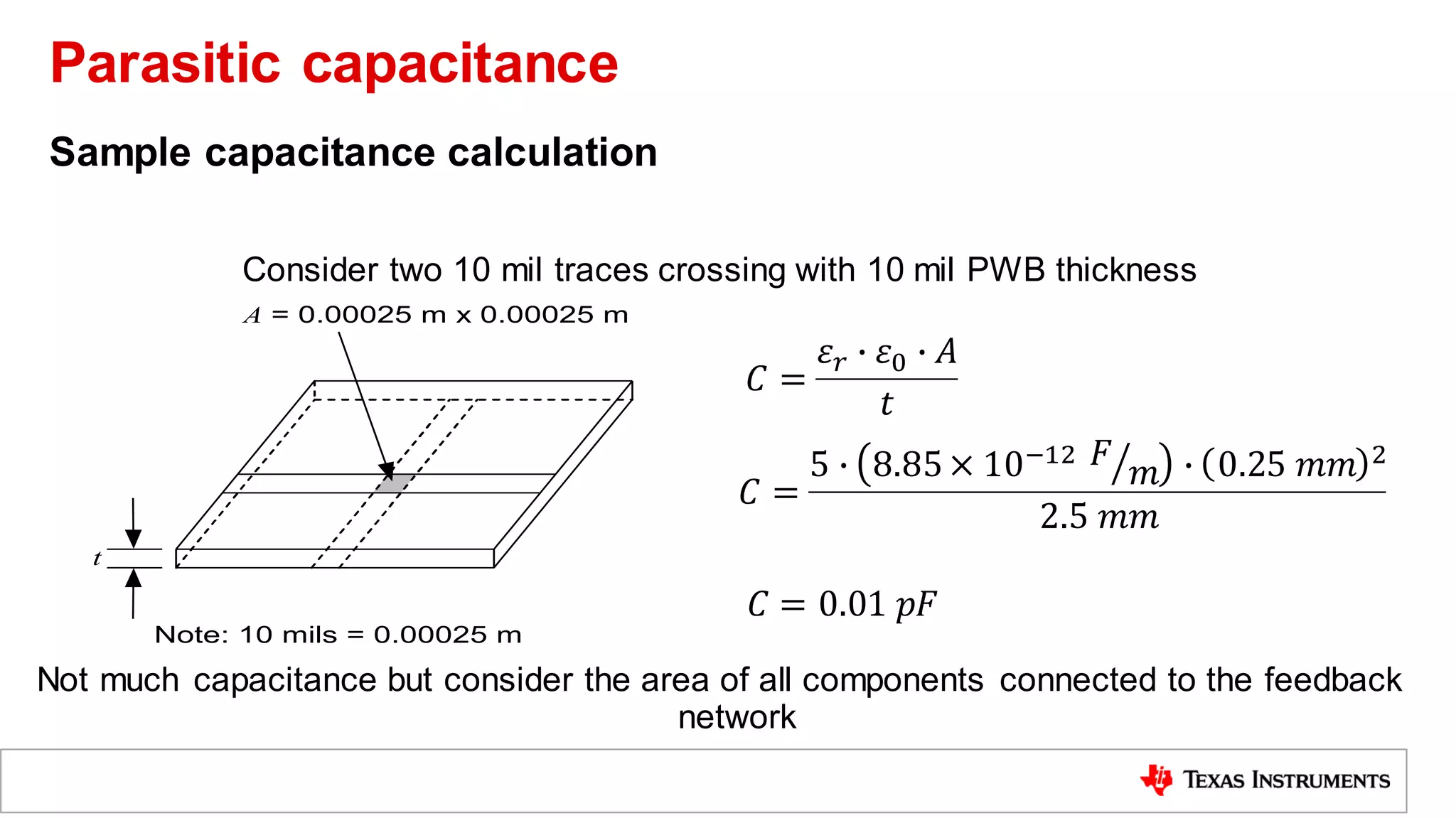 Sample capacitance calculation
Consider two 10 mil traces crossing with 10 mil PWB thickness
Not much capacitance but consider the area of all components connected to the feedback
network
Note: 10 mils = 0.00025 m
A = 0.00025 m x 0.00025 m
t
𝐶 =
𝜀𝑟 ∙ 𝜀0 ∙ 𝐴
𝑡
𝐶 =
5 ∙ 8.85× 10−12 ൗ
𝐹
𝑚 ∙ 0.25 𝑚𝑚 2
2.5 𝑚𝑚
𝐶 = 0.01 𝑝𝐹
Parasitic capacitance
 