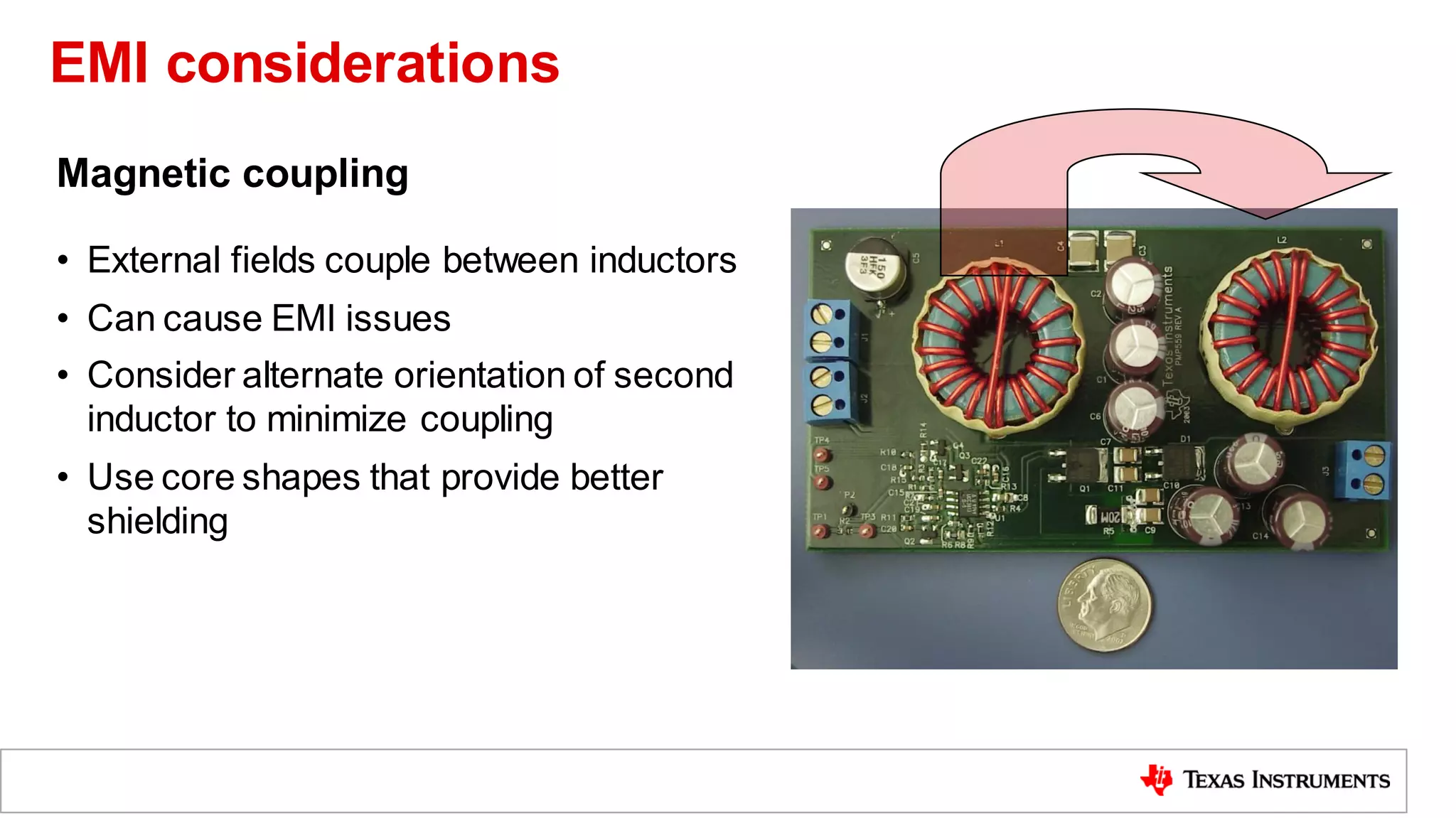Magnetic coupling
• External fields couple between inductors
• Can cause EMI issues
• Consider alternate orientation of second
inductor to minimize coupling
• Use core shapes that provide better
shielding
EMI considerations
 