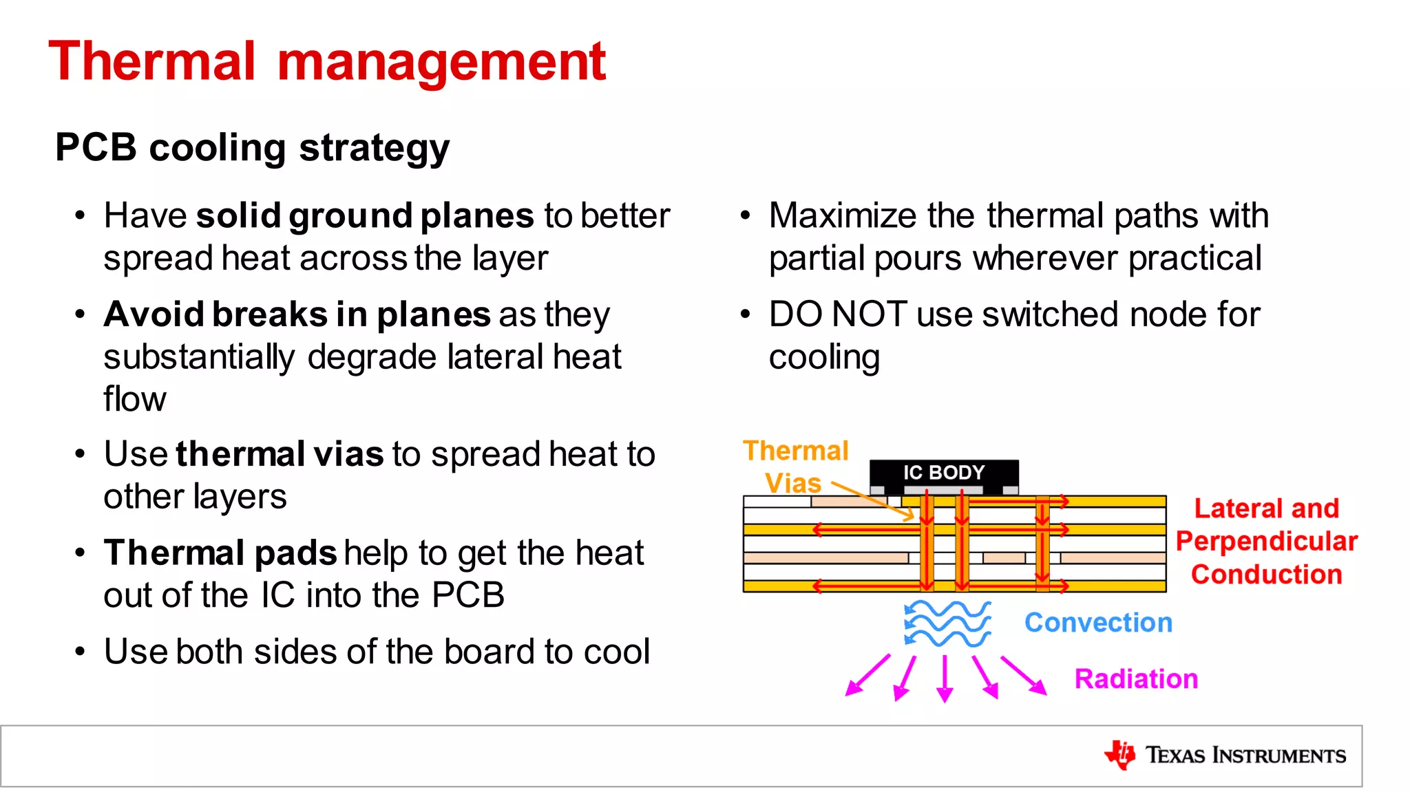 • Have solid ground planes to better
spread heat across the layer
• Avoid breaks in planes as they
substantially degrade lateral heat
flow
• Use thermal vias to spread heat to
other layers
• Thermal padshelp to get the heat
out of the IC into the PCB
• Use both sides of the board to cool
• Maximize the thermal paths with
partial pours wherever practical
• DO NOT use switched node for
cooling
PCB cooling strategy
Thermal management
 