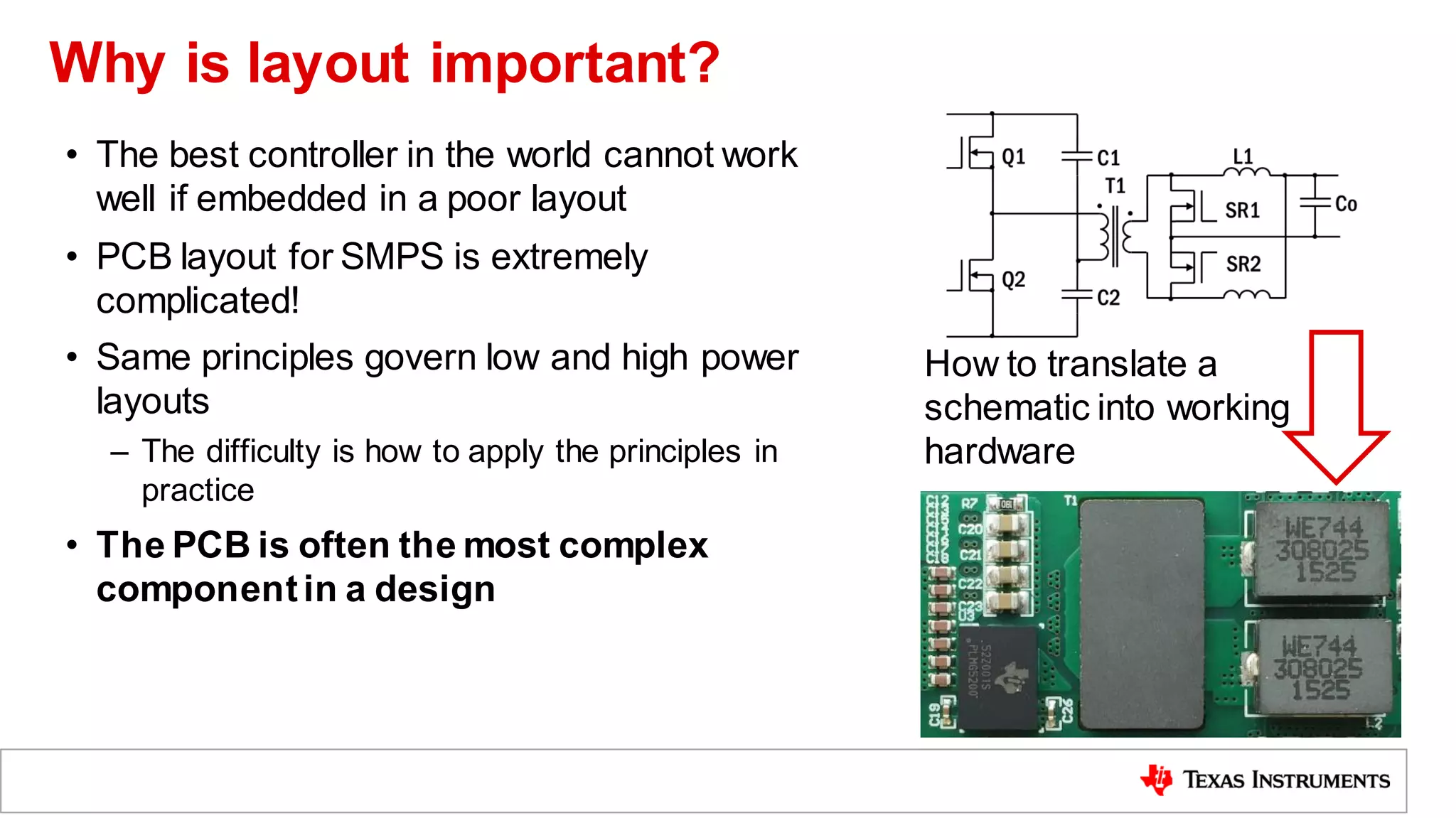 Why is layout important?
• The best controller in the world cannot work
well if embedded in a poor layout
• PCB layout for SMPS is extremely
complicated!
• Same principles govern low and high power
layouts
– The difficulty is how to apply the principles in
practice
• The PCB is often the most complex
componentin a design
How to translate a
schematic into working
hardware
 
