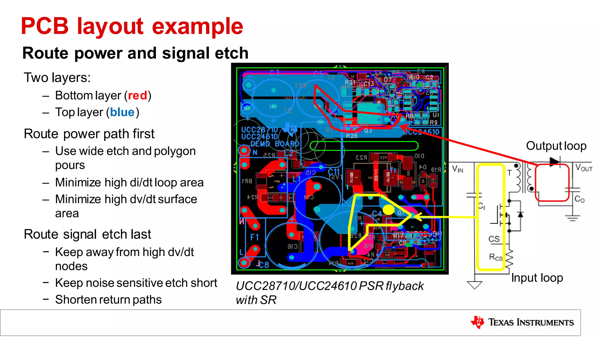 Two layers:
– Bottom layer (red)
– Top layer (blue)
Route power path first
– Use wide etch and polygon
pours
– Minimize high di/dt loop area
– Minimize high dv/dt surface
area
Route signal etch last
− Keep away from high dv/dt
nodes
− Keep noise sensitive etch short
− Shorten return paths
Input loop
Output loop
Route power and signal etch
UCC28710/UCC24610 PSR flyback
with SR
PCB layout example
 