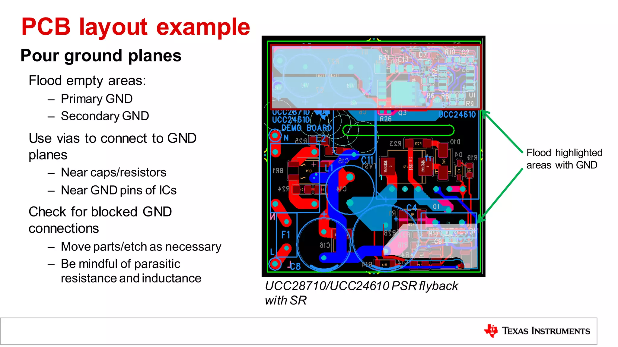 Flood empty areas:
– Primary GND
– Secondary GND
Use vias to connect to GND
planes
– Near caps/resistors
– Near GND pins of ICs
Check for blocked GND
connections
– Move parts/etch as necessary
– Be mindful of parasitic
resistance and inductance
Flood highlighted
areas with GND
Pour ground planes
UCC28710/UCC24610 PSR flyback
with SR
PCB layout example
 