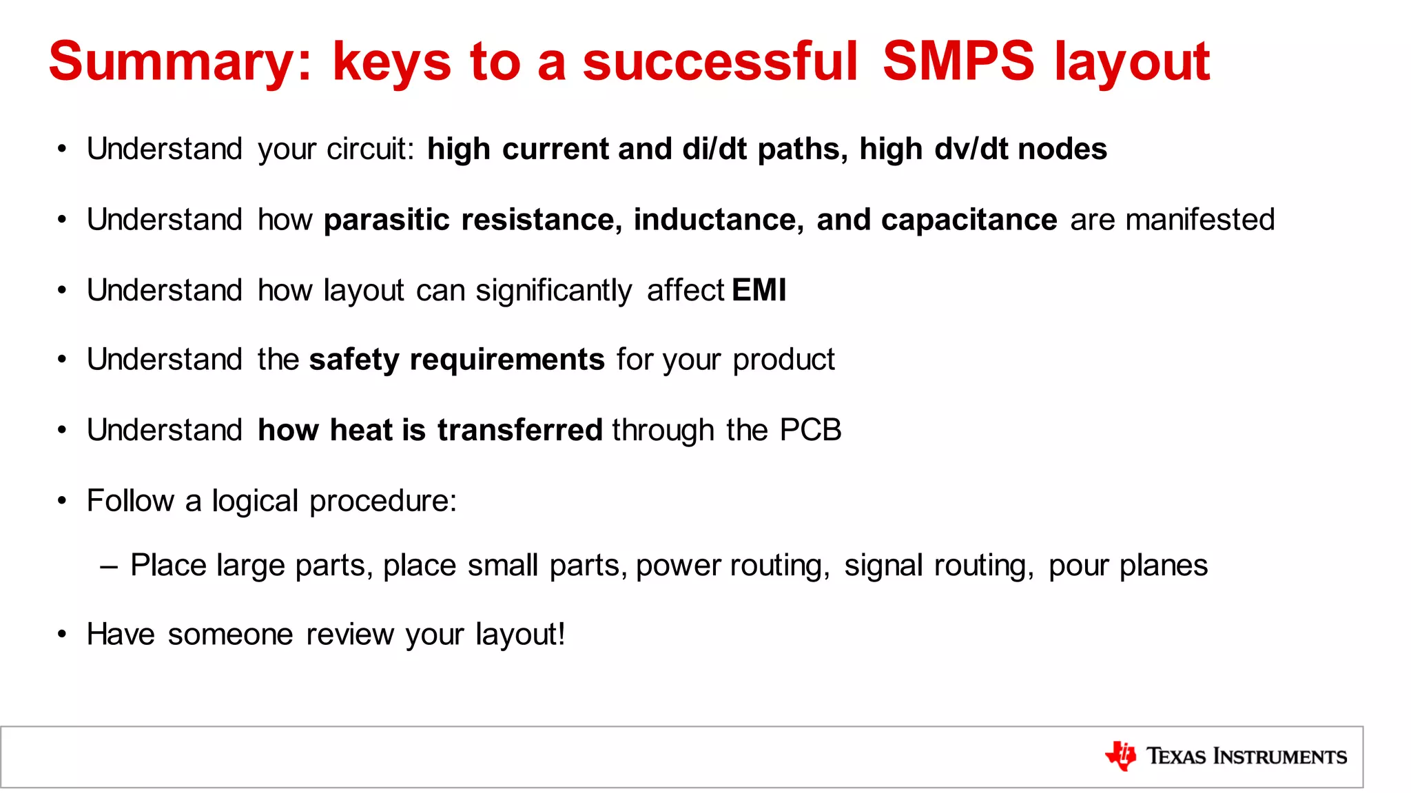 • Understand your circuit: high current and di/dt paths, high dv/dt nodes
• Understand how parasitic resistance, inductance, and capacitance are manifested
• Understand how layout can significantly affect EMI
• Understand the safety requirements for your product
• Understand how heat is transferred through the PCB
• Follow a logical procedure:
– Place large parts, place small parts, power routing, signal routing, pour planes
• Have someone review your layout!
Summary: keys to a successful SMPS layout
 