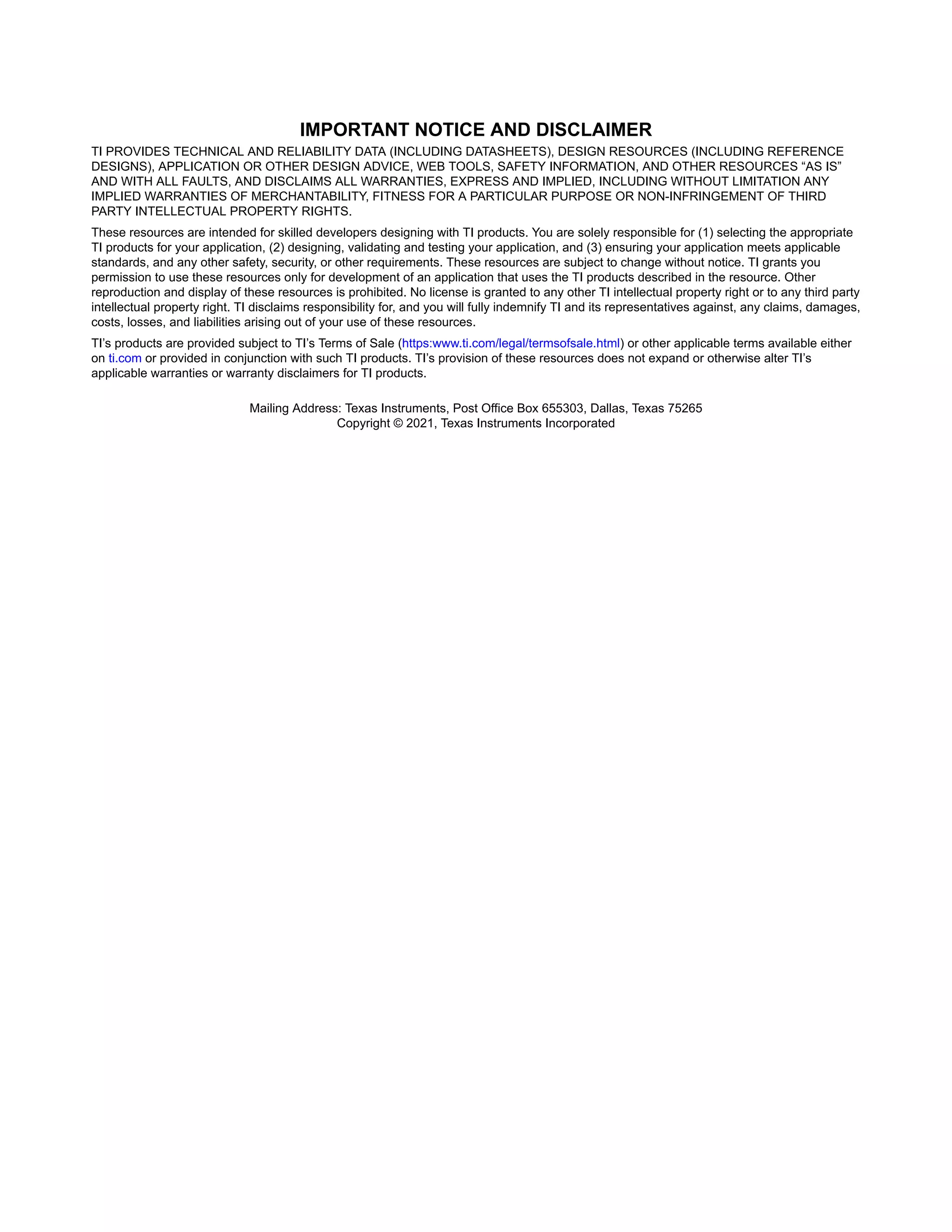 IMPORTANT NOTICE AND DISCLAIMER
TI PROVIDES TECHNICAL AND RELIABILITY DATA (INCLUDING DATASHEETS), DESIGN RESOURCES (INCLUDING REFERENCE
DESIGNS), APPLICATION OR OTHER DESIGN ADVICE, WEB TOOLS, SAFETY INFORMATION, AND OTHER RESOURCES “AS IS”
AND WITH ALL FAULTS, AND DISCLAIMS ALL WARRANTIES, EXPRESS AND IMPLIED, INCLUDING WITHOUT LIMITATION ANY
IMPLIED WARRANTIES OF MERCHANTABILITY, FITNESS FOR A PARTICULAR PURPOSE OR NON-INFRINGEMENT OF THIRD
PARTY INTELLECTUAL PROPERTY RIGHTS.
These resources are intended for skilled developers designing with TI products. You are solely responsible for (1) selecting the appropriate
TI products for your application, (2) designing, validating and testing your application, and (3) ensuring your application meets applicable
standards, and any other safety, security, or other requirements. These resources are subject to change without notice. TI grants you
permission to use these resources only for development of an application that uses the TI products described in the resource. Other
reproduction and display of these resources is prohibited. No license is granted to any other TI intellectual property right or to any third party
intellectual property right. TI disclaims responsibility for, and you will fully indemnify TI and its representatives against, any claims, damages,
costs, losses, and liabilities arising out of your use of these resources.
TI’s products are provided subject to TI’s Terms of Sale (https:www.ti.com/legal/termsofsale.html) or other applicable terms available either
on ti.com or provided in conjunction with such TI products. TI’s provision of these resources does not expand or otherwise alter TI’s
applicable warranties or warranty disclaimers for TI products.IMPORTANT NOTICE
Mailing Address: Texas Instruments, Post Office Box 655303, Dallas, Texas 75265
Copyright © 2021, Texas Instruments Incorporated
 