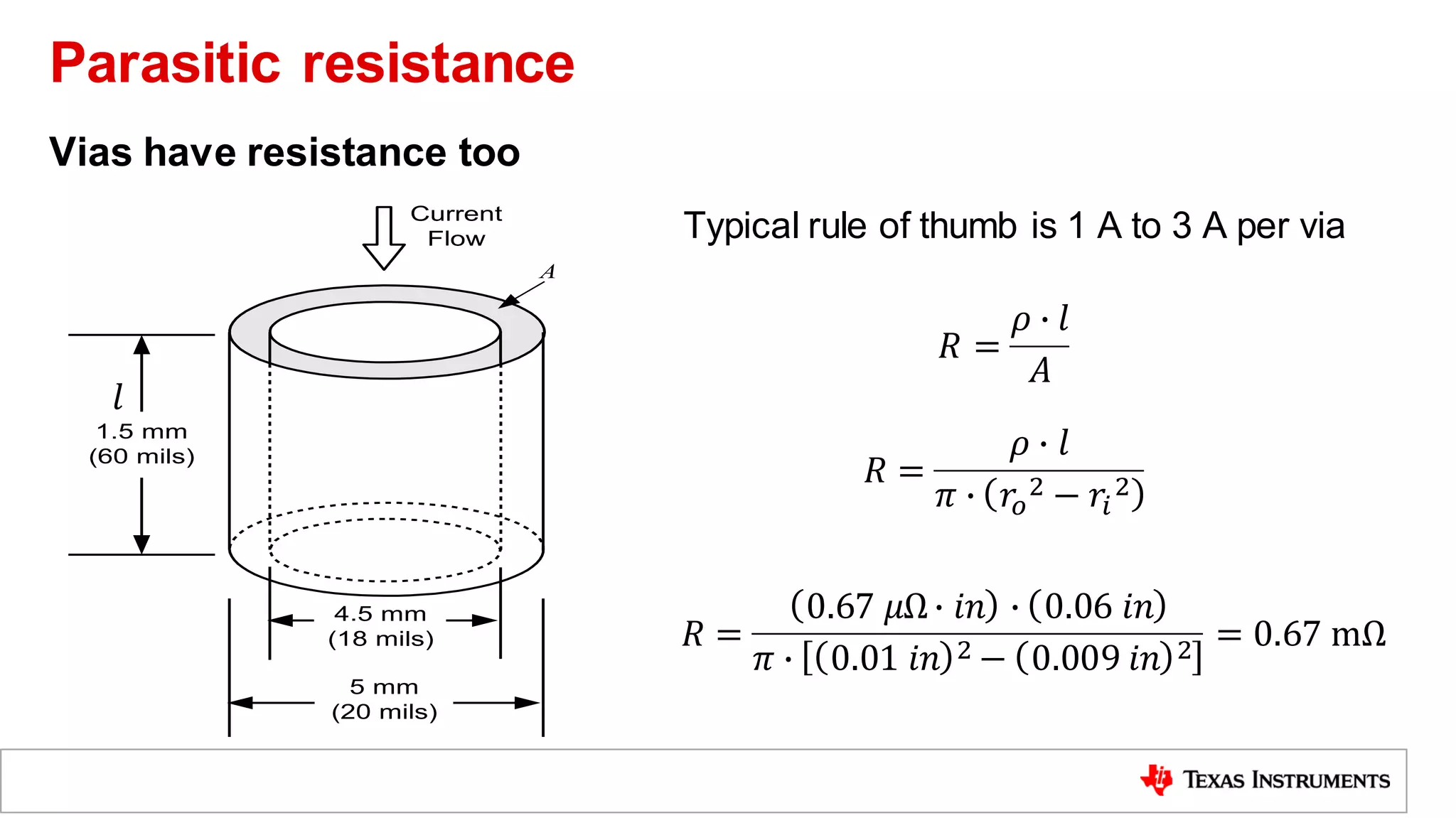 Typical rule of thumb is 1 A to 3 A per via
5 mm
(20 mils)
4.5 mm
(18 mils)
1.5 mm
(60 mils)
Current
Flow

A
𝑙
𝑅 =
𝜌 ∙ 𝑙
𝐴
𝑅 =
𝜌 ∙ 𝑙
𝜋 ∙ 𝑟𝑜
2 − 𝑟𝑖
2
𝑅 =
0.67 𝜇Ω∙ 𝑖𝑛 ∙ 0.06 𝑖𝑛
𝜋 ∙ 0.01 𝑖𝑛 2 − 0.009 𝑖𝑛 2 = 0.67 mΩ
Vias have resistance too
Parasitic resistance
 